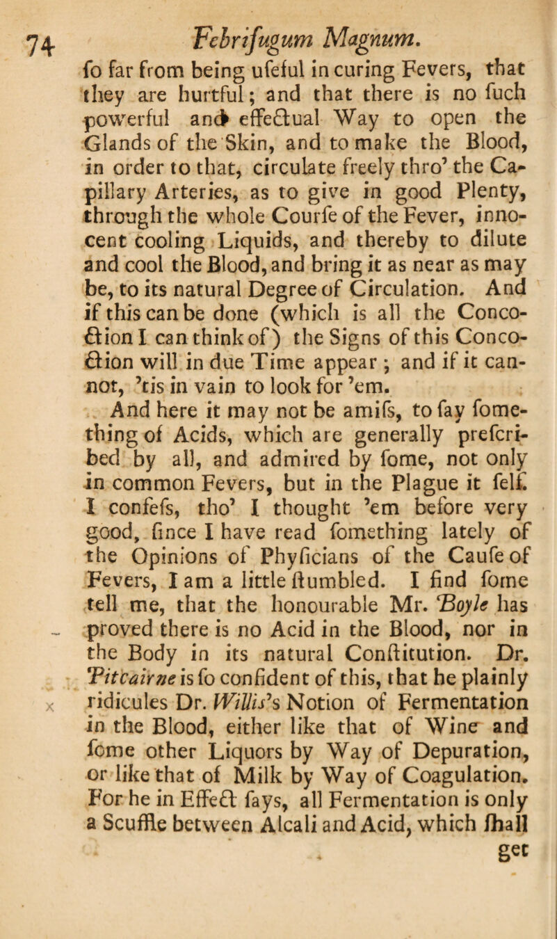 fo far from being ufeful in curing Fevers, that they are hurtful; and that there is no fuch powerful ancfr effectual Way to open the Glands of the Skin, and to make the Blood, in order to that, circulate freely thro7 the Ca¬ pillary Arteries, as to give in good Plenty, through the whole Courfe of the Fever, inno¬ cent cooling Liquids, and thereby to dilute and cool the Blood, and bring it as near as may be, to its natural Degree of Circulation. And if this can be done (which is all the Conco- ftionl can think of) the Signs of this Conco- £iion will in due Time appear; and if it can¬ not, ’tis in vain to look for ’em. And here it may not be amifs, to fay fome- thingof Acids, which are generally prefcri- bed by all, and admired by fome, not only in common Fevers, but in the Plague it felf. I confefs, tho7 I thought ’em before very good, fince I have read fomething lately of the Opinions of Phyficians of the Caufeof Fevers, lam a little humbled. I find fome tell me, that the honourable Mr. ‘Boyle has ~ proved there is no Acid in the Blood, nor in the Body in its natural Conftitution. Dr. Tiicairne is fo confident of this, that he plainly x ridicules Dr. Willis's Notion of Fermentation in the Blood, either like that of Wine and fome other Liquors by Way of Depuration, or like that of Milk by Way of Coagulation. For he in Effeft fays, all Fermentation is only a Scuffle between Alcali and Acid, which fhall gee