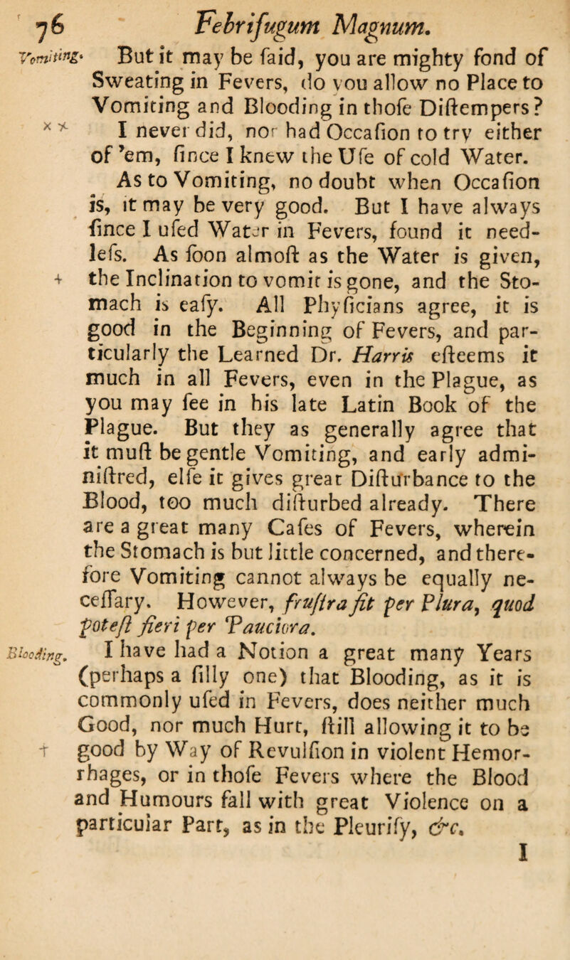 But it may be faid, you are mighty fond of Sweating in Fevers, do vou allow no Place to Vomiting and Blooding in thofe Diftempers? I never did, nor had Occafion to try either of 'em, fince I knew the Ufe of cold Water. As to Vomiting, no doubt when Occafion is, it may be very good. But I have always fince I ufed Water in Fevers, found it need- lefs. As fcon aimoft as the Water is given, the Inclination to vomit is gone, and the Sto¬ mach is eafy. All Phyficians agree, it is good in the Beginning of Fevers, and par¬ ticularly the Learned Dr. Harris efteems it much in all Fevers, even in the Plague, as you may fee in his late Latin Book of the Plague. But they as generally agree that it muft be gentle Vomiting, and early admi- niftred, elfe it gives great Difturbance to the Blood, too much difiurbed already. There are a great many Cafes of Fevers, wherein the Stomach is but little concerned, and there- fore Vomiting cannot always be equally ne- ceflary. However, fruftrafit 'per Plura, quod pot eft fieri per Tauciora. I have had a Notion a great many Years (perhaps a filly one) that Blooding, as it is commonly ufed in Fevers, does neither much Good, nor much Hurt, ffill allowing it to be good by Way of Revuifion in violent Hemor¬ rhages, or in thofe Fevers where the Blood and Humours fall with great Violence on a particular Parr, as in the Pleurify, &c.