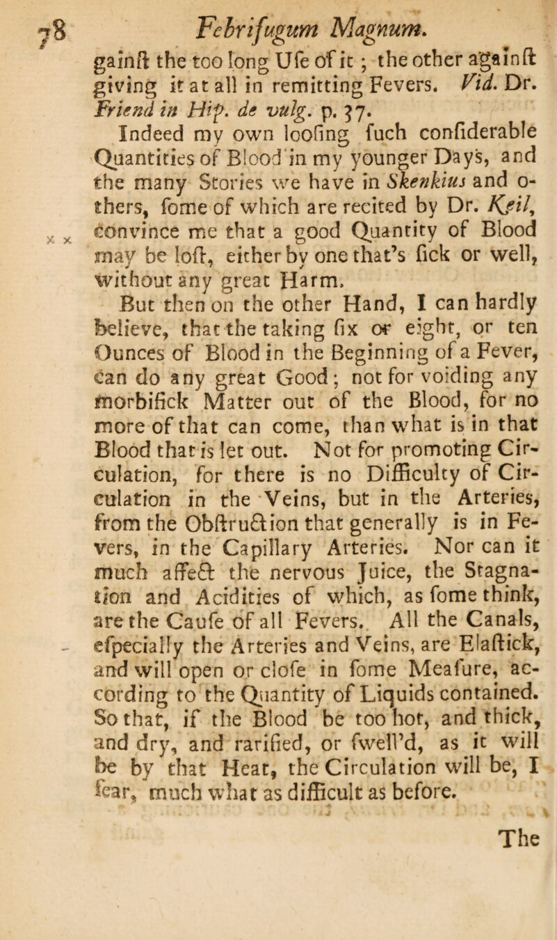gainft the too long Ufe of it; the other again ft giving it at all in remitting Fevers. Fid. Dr. Friend in Hip. de vulg. p. 37. Indeed my own loofing fuch confiderable Quantities of Biood in my younger Days, and the many Stories we have in Skenkius and 0- thers, fome of which are recited by Dr. Kjil, convince me that a good Quantity of Blood may be loft, either bv one that’s fick or well, without any great Harm. But then on the other Hand, I can hardly believe, that the taking fix or eight, or ten Ounces of Blood in the Beginning of a Fever, can do any great Good; not for voiding any morbifick Matter out of the Blood, for no more of that can come, than what is in that Blood that is let out. Not for promoting Cir¬ culation, for there is no Difficulty of Cir¬ culation in the Veins, but in the Arteries, from the Obftru&ion that generally is in Fe¬ vers, in the Capillary Arteries. Nor can it much affeQ: the nervous Juice, the Stagna¬ tion and Acidities of which, as fome think, are the Caufe of all Fevers. All the Canals, efpecially the Arteries and Veins, are Elaftick, and will open or clofe in fome Meafure, ac¬ cording to the Quantity of Liquids contained. So that, if the Blood be too hot, and thick, and dry, and rarified, or fwelVd, as it will be by that Heat, the Circulation will be, I tear, much what as difficult as before. The