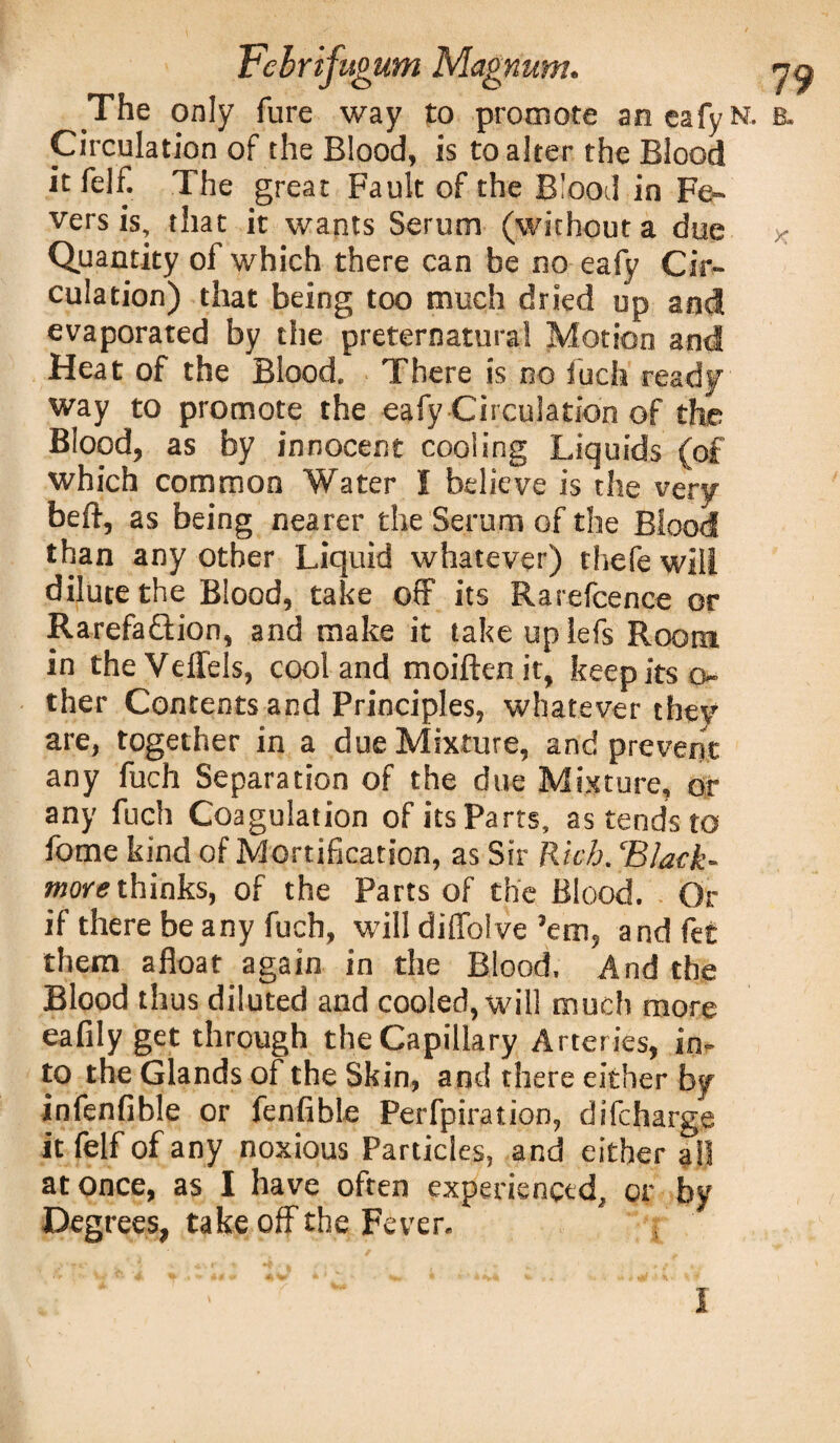 The only fure way to promote aneafyN. b. Circulation of the Blood, is to alter the Blood it felf. The great Fault of the Blood in Fe¬ vers is, that it wants Serum (without a due * Quantity of which there can be no eafy Cir¬ culation) that being too much dried up and evaporated by the preternatural Motion and Heat of the Blood. There is no fuch ready way to promote the eafy Circulation of the Blood, as by innocent cooling Liquids (of which common Water I believe is the very beft, as being nearer the Serum of the Blood than any other Liquid whatever) thefe will dilute the Blood, take off its Rarefcence or Rarefaftion, and make it take uplefs Room in the Veffels, cool and moiften it, keep its o- ther Contents and Principles, whatever they are, together in a due Mixture, and prevent any fuch Separation of the due Mixture, or any fuch Coagulation of its Parts, as tends to fome kind of Mortification, as Sir Rich. ‘Black- more thinks, of the Parts of the Blood. Or if there be any fuch, will diffolve ’em, and fee them afloat again in the Blood. And the Blood thus diluted and cooled, will much more eafily get through the Capillary Arteries, in¬ to the Glands of the Skin, and there either by infenfible or fenfible Perfpiration, difeharge it felf of any noxious Particles, and either ail at once, as I have often experienced, or by Degrees, take off the Fever.