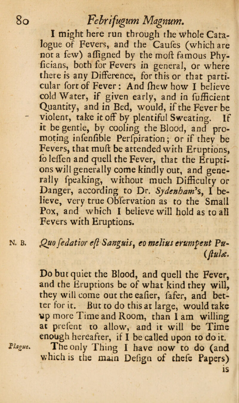 I might here run through the whole Cata¬ logue of Fevers, and the Caufes (which are not a few) affigned by the moft famous Phy- ficians, both for Fevers in general, or where there is any Difference, for this or that parti¬ cular fortof Fever: And fhew how I believe cold Water, if given early, and in fufficient Quantity, and in Bed, would, if the Fever be - violent, take it off by plentiful Sweating. If it be gentle, by cooling the Blood, and pro¬ moting infenfible Perfpiration; or if they be Fevers, that muft be attended with Eruptions, foleffen and quell the Fever, that the Erupti¬ ons will generally come kindly out, and gene¬ rally fpeaking, without much Difficulty or Danger, according to Dr. Sydenham’s, I be¬ lieve, very true Obfervation as to the Small Pox, and which I believe will hold as to all Fevers with Eruptions. N. b. Quo [edatior eft Sanguis, eo melius erumpent Pu- '' (ftuhe. Do but quiet the Blood, and quell the Fever, and the Eruptions be of what kind they will, they will come out the eafier, fafer, and bet¬ ter for it. But to do this at large, would take vp more Time and Room, than 1 am willing at prefent to allow, and it will be Time enough hereafter, if I be called upon to do it. Hague. The only Thing I have now to do (and which is the mam Defign of thefe Papers) is