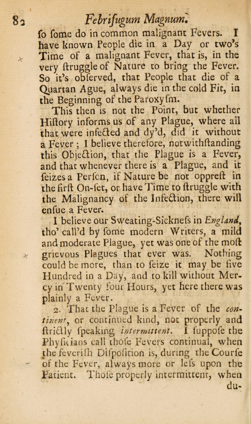fo fome do in common malignant Fevers. I have known People die in a Day or two’s Time of a malignant Fever, that is, in the very ftruggleof Nature to bring the Fever. So it’s obferved, that People that die of a Quartan Ague, always die in the cold Fit, in the Beginning of the Paroxyfm. This then is not the Point, but whether Hiftory informs us of any Plague, where all that were infeCted and dy’d, did it without a Fever ; I believe therefore, notwithftanding this ObjeQion, that the Plague is a Fever, and that whenever there is a Plague, and it feizesa Perfcn, if Nature be not oppreft in the firft On-fet, or have Time to ftruggle with the Malignancy of the Infection, there will enfue a Fever. I believe our Sweating-Sicknefs in England, tho’call’d by fome modern Writers, a mild and moderate Plague, yet was one of the mod grievous Plagues that ever was. Nothing could be more, than to feize it may be five Hundred in a Day, and to kill without Mer¬ cy in Twenty four Hours, yet here there was plainly a Fever. 2. That the Plague is a Fever of the con- tinent, or continued kind, not properly and ftriflly fpeakmg intermittent. I fuppofe the Phyfiuans call thofe Fevers continual, when thefeverifh Difpofition is, during theCourfe of the Fever, always more or lcis upon the Patient. Thofe properly intermittent, when du-