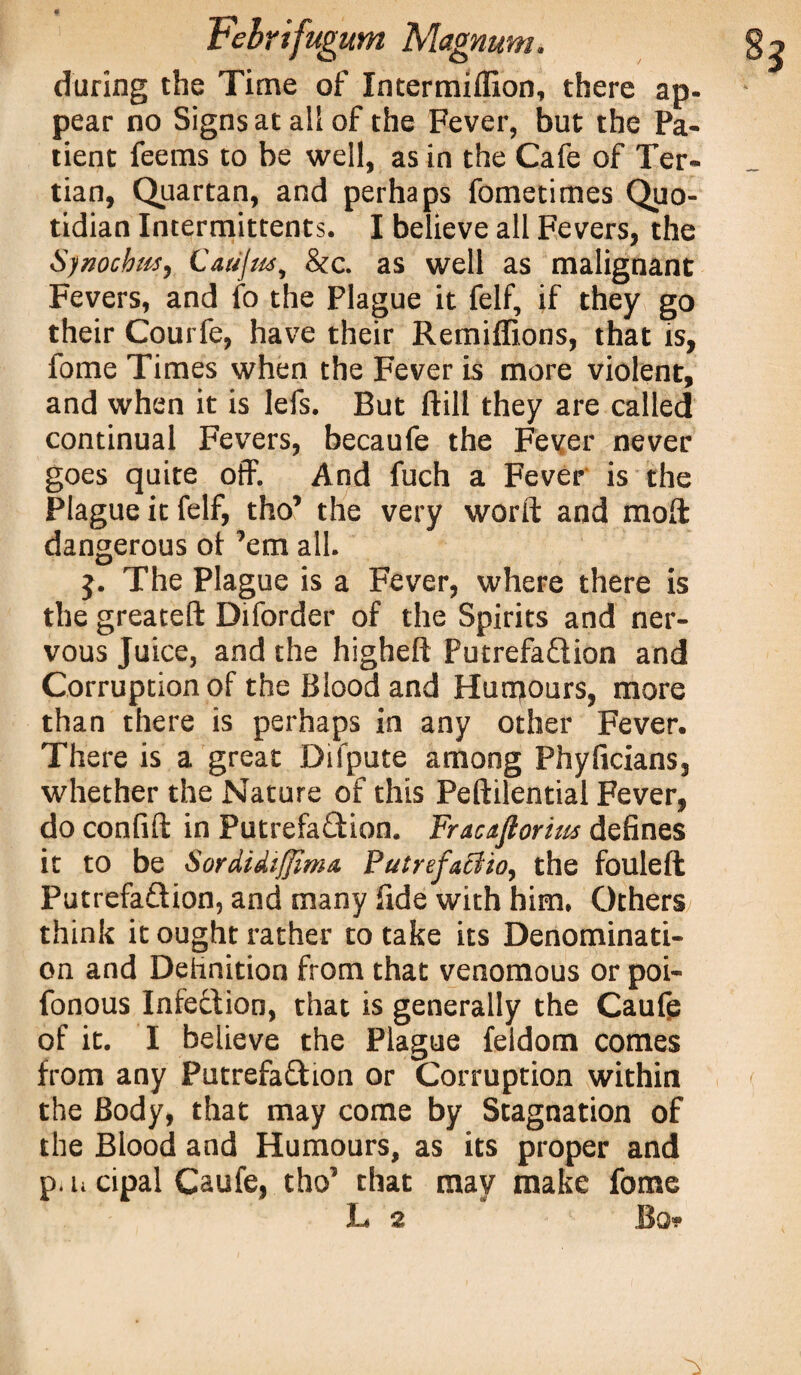 f Febrifugum Magnum. during the Time of Intermiflion, there ap¬ pear no Signs at all of the Fever, but the Pa¬ tient feems to be well, as in the Cafe of Ter¬ tian, Quartan, and perhaps fometimes Quo¬ tidian Intermittents. I believe all Fevers, the Synocbm, Catijm, &c. as well as malignant Fevers, and to the Plague it felf, if they go their Courfe, have their Remiffions, that is, fome Times when the Fever is more violent, and when it is lefs. But ftill they are called continual Fevers, becaufe the Fever never goes quite off. And fuch a Fever is the Plague it felf, tho’ the very worft and mod: dangerous ot ’em all. j. The Plague is a Fever, where there is the greateft Diforder of the Spirits and ner¬ vous Juice, and the higheft Putrefaction and Corruption of the Blood and Humours, more than there is perhaps in any other Fever. There is a great Difpute among Phyficians, whether the Nature of this Peftilential Fever, do confift in PutrefaCtion. Fractftorius defines it to be Sordidiffima. Putrefaciio, the fouleft Putrefaction, and many fide with him. Others think it ought rather to take its Denominati¬ on and Definition from that venomous or poi- fonous Infection, that is generally the Caufe of it. I believe the Plague feldom comes from any Putrefaction or Corruption within the Body, that may come by Stagnation of the Blood and Humours, as its proper and p.h cipal Caufe, tho’ that may make fome L 2 Bo*?