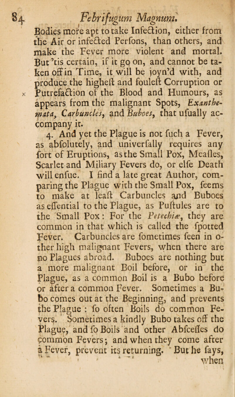 Bodies more apt to take Infection, either from the Air or infeQxd Perfons, than others, and make the Fever more violent and mortal. But’tis certain, if it go on, and cannot be ta¬ ken off in Time, it will be joyn’d with, and produce the higheft and fouleft Corruption or Putrefaftion of the Blood and Humours, as appears from the malignant Spots, Exanthe¬ mata, Carbuncles, and Buboes, that ufually ac¬ company it. 4. And yet the Plague is not fuch a Fever, as abfolutely, and univerfally requires any fort of Eruptions, as the Small Pox, Mealies, Scarlet and Miliary Fevers do, or elfe Death will enfue. I find a late great Author, com¬ paring the Plague with the Small Pox, feems to make at leaf! Carbuncles and Buboes / as effential to the Plague, as Puftules are to the Small Pox: For the Petechia?, they are common in that which is called the fpotted Fever. Carbuncles are fometimes feen in 0- 4 ' - * _ * % '* ther high malignant Fevers, when there are m Plagues abroad. Buboes are nothing but a more malignant Boil before, or in the Plague, as a common Boil is a Bubo before or after a common Fever. Sometimes a Bu¬ bo comes out at the Beginning, and prevents the Plague : fo often Boils do common Fe¬ vers. Sometimes a kindly Bubo takes off the Plaguy and fo Boils and other Abfcefles do common Fevers; and when they come after a Fever, prevent its returning. 'But he fays, when