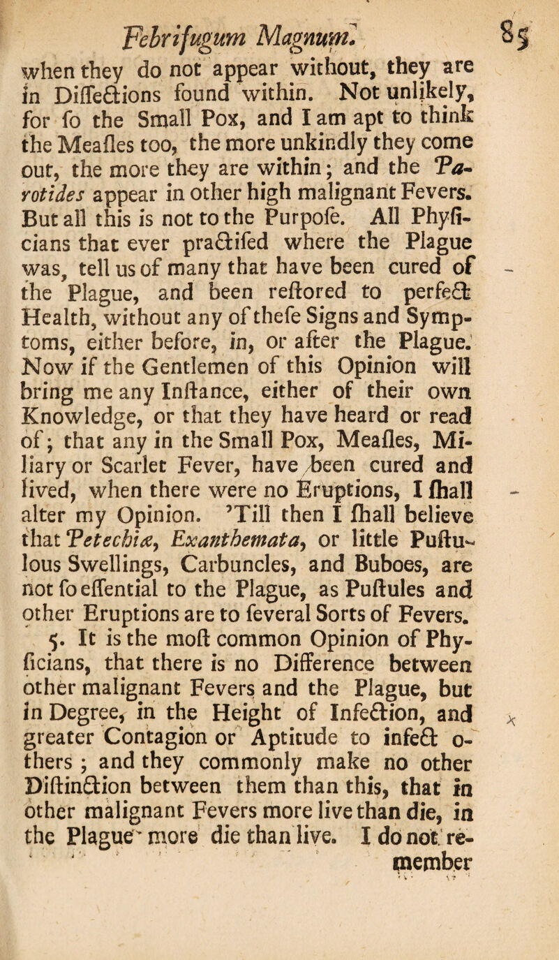 when they do not appear without, they are in Diffe&ions found within. Not unlikely, for fo the Small Pox, and I am apt to think the Meafles too, the more unkindly they come out, the more they are within; and the ‘Pa¬ rotides appear in other high malignant Fevers. But all this is not to the Purpofe. All Phyfi- cians that ever praSifed where the Plague was, tell us of many that have been cured of - the Plague, and been reftored to perfeft Health, without any of thefe Signs and Symp¬ toms, either before, in, or after the Plague. Now if the Gentlemen of this Opinion will bring me any Inftance, either of their own Knowledge, or that they have heard or read of; that any in the Small Pox, Meafles, Mi¬ liary or Scarlet Fever, have/been cured and lived, when there were no Eruptions, I fliall alter my Opinion. ’Till then I lhall believe that Petechia, Exanthemata, or little Puftu- lous Swellings, Carbuncles, and Buboes, are not fo effential to the Plague, as Puftules and other Eruptions are to feveral Sorts of Fevers. 5. It is the mod common Opinion of Phy- ficians, that there is no Difference between other malignant Fevers and the Plague, but in Degree, in the Height of Infe&ion, and * greater Contagion or Aptitude to infeft 0- thers ; and they commonly make no other Diftin£tion between them than this, that in other malignant Fevers more live than die, in the Plague'more die than live. I do not re- ‘ ' member