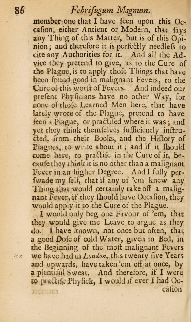 member one that I have feen upon this Oc- cafion, either Antient or Modern, that fays any Thing of this Matter, but is of this Opi¬ nion; and therefore it is perfectly needlefs to cite any Authorities for it. And all the Ad¬ vice they pretend to give, as to the Cure of the Plague, is to apply thofe Things that have been found good in malignant Fevers, to the Cure of this word of Fevers. And indeed our prefent Phyficians have no other Way, for none of thofe Learned Men here, that have lately wrote of the Plague, pretend to have ieen a Plague, or pra&iied where it was ; and yet they think themfelves fufficiently inftru- Cted, from their Books, and the Hiftory of Plagues, to write about it; and if it fhould come here^ to pra&ife in the Cure of it, be- caufe they think it is no other than a malignant Fever in an higher Degree. And I fully per- fwade my felf, that if any of ’em knew any Thing that would certainly take off a malig¬ nant Fever, if they fhould have Occafion, they would apply it to the Cure of the Plague. I would oniy beg one Favour of ’em, that they would give me Leave to argue as they do. I have known, not once but often, that a good Dofeof cold Water, given in Bed, in the Beginning of the molt malignant Fevers we have had m London, this twenty five Years and upwards, have taken ’em off at once, by a plentiful Sweat. And therefore, if I were to pradLfc Phyfick, I would if ever I had Oc¬ cafion
