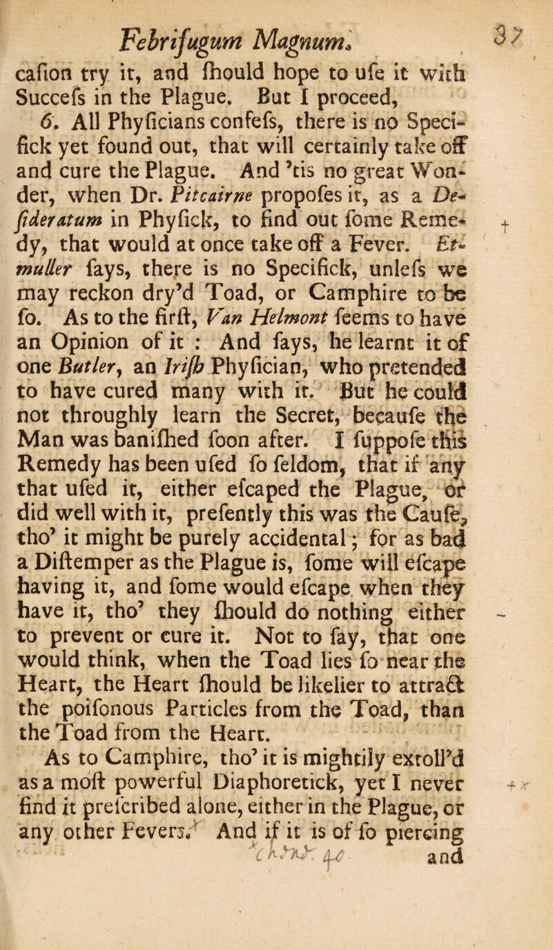 cafion try it, and fhould hope to life it with Succefs in the Plague. But I proceed, 6. All Phyficians confefs, there is no Speci- fick yet found out, that will certainly take off and cure the Plague. And ’tis no great Won¬ der, when Dr. Pitcairne propofes it, as a De~ fideratum in Phylick, to find out fome Reme¬ dy, that would at once take off a Fever. Et- muller fays, there is no Specifick, unlefs we may reckon dry’d Toad, or Camphire to be fo. As to the firft, Van Helmont feems to have an Opinion of it : And fays, he learnt it of one Butler, an Inib Phyfician, who pretended to have cured many with it. But he could not throughly learn the Secret, becaufe the Man was banifhed foon after. I fuppofe this Remedy has been ufed fo feldom, that if any that ufed it, either efcaped the Plague, or did well with it, prefently this was the Caufe, tho’ it might be purely accidental; for as bad a Diftemper as the Plague is, fome will efcape having it, and fome would efcape when they have it, tho’ they fhould do nothing either to prevent or cure it. Not to fay, that one would think, when the Toad lies fo near the Heart, the Heart fhould be likelier to attrafk the poifonous Particles from the Toad, than the Toad from the Heart. As to Camphire, tho’ it is mightily extolfd as a moll powerful Diaphoretick, yet I never find it prelcribed alone, either in the Plague, or any other Fevers. And if it is of fo piercing and