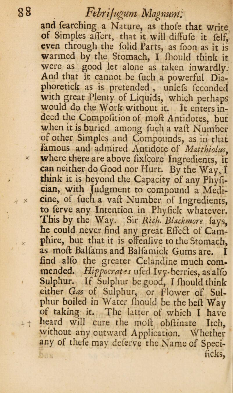 and fearching a Nature, as thofe that write of Simples aftert, that it will diffufe it felf, even through the folid Parts, as foon as it is warmed by the Stomach, I fhould think it were as good let alone as taken inwardly; And that it cannot be fuch a powerful Dia- phoretick as is pretended , unlefs feconded with great Plenty of Liquids, which perhaps would do the Work without it. It enters in¬ deed the Compofition of moll Antidotes, but when it is buried among fuch a vaft Number of other Simples and Compounds, as in that famous and admired Antidote of Matthioltu, where there are above fixfcore Ingredients, it can neither do Good nor Hurt. By the Way, I think it is beyond the Capacity of any Phyfi- cian, with Judgment to compound a Medi¬ cine, of fuch a vaft Number of Ingredients, to ferve any Intention in Phyfick whatever. This by the Way. Sir Rich. BUckmore fays, he could never find any great Effe£l of Cam- phire, but that it is offenfive to the Stomach, as moft Balfams and Balfamick Gums are. I find alfo the greater Celandine much com¬ mended. Hippocrates ufed Ivy-berries, as alfo Sulphur. If Sulphur be good, I fhould think either Gas of Sulphur, or Flower of Sul¬ phur boiled in Water fhould be thebeft Way of taking it. The latter of which I have heard will cure the moft obftinate Itch, without any outward Application. Whether any of thefe may deferve the Name of Speci- ficks,