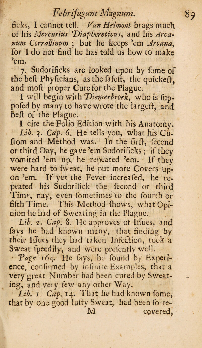8? Febrifugum Msgnum. ficks, I cannot tell. Van Helmont brags much of his Mercurius Diaphoreticus, and his Arca¬ num Corrallinum ; but he keeps ’em Arcana, for I do not find he has told us how to make ’em. 7. Sudorificks are looked upon by fome of the beft Phyficians, as the fafeft, the quickeft, and moft proper Cure for the Plague. I will begin with Diemerbroek, who is fup- pofed by many to have wrote the largeft, and beft of the Plague. I cite the Folio Edition with his Anatomy. Lib, 3. Cap. 6. He tells you, what his Cu- ftom and Method was. In the firft, fecond or third Day, he gave ’em Sudorificks; if they vomited ’em up, he repeated ’em. If they were hard to fwear, he put more Covers up¬ on ’em. If yet the Fever increafed, he re¬ peated his Sudorifick the fecond or third Time, nay, even fometimesK) the fourth or fifth Time. This Method fhows, what Opi¬ nion he had of Sweating in the Plague. Lib. 2. Cap. 8. He approves of liTues, and fays he had known many, that finding by their IlTues they had taken Infection, rook a Sweat fpeedily, and were prefentlv well. * Tage 164. He fays, he found by Experi¬ ence, confirmed by infinite Examples, that a very great Number had been cured by Sweat¬ ing, and very few any other Way. Lib. 1, Cap. 14. That he had known fome, that by one good lufty Sweat? had been fo re- M covered?