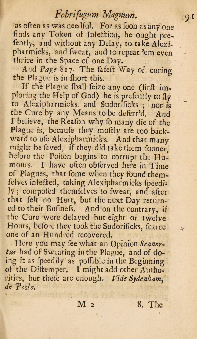 as often as was needful. For as foon as any one finds any Token of Jnfeftion, he ought pre- fently, and without any Delay, to take Alexi- pharmicks, and fweat, and to repeat’em even thrice in the Space of one Day. And Page 817. The fafeft Way of curing the Plague is in fhort this. If the Plague fhall feize any one (firft im¬ ploring the Help of God) 'he is prefently to fly to Alexipharmicks, and Sudorificks ; nor is the Cure by any Means to be deferr’d. And I believe, the Reafon why fo many die of the Plague is, becaufe they moftly are too back¬ ward to ufe Alexipharmicks. And that many might be faved, if they did take them fooner, before the Poifon begins to corrupt the Hu¬ mours. I have often obferved here in Time of Plagues, that fome when they found them- felves infected, taking Alexipharmicks fpeedi- ly; compofed themfelves to fweat, and after that felt no Hurt, but the next Day return¬ ed to their Bufinefs. And on the contrary, if the Cure were delayed but eight or twelve Hours, before they took the Sudorificks, fcarce one of an Hundred recovered. Here you may fee what an Opinion Senner- tw had of Sweating in the Plague, and of do¬ ing it as fpeedily as polfible in the Beginning of the Diltempef. I might add other Autho¬ rities, but thefe are enough. Vide Sydenham, de Telle.