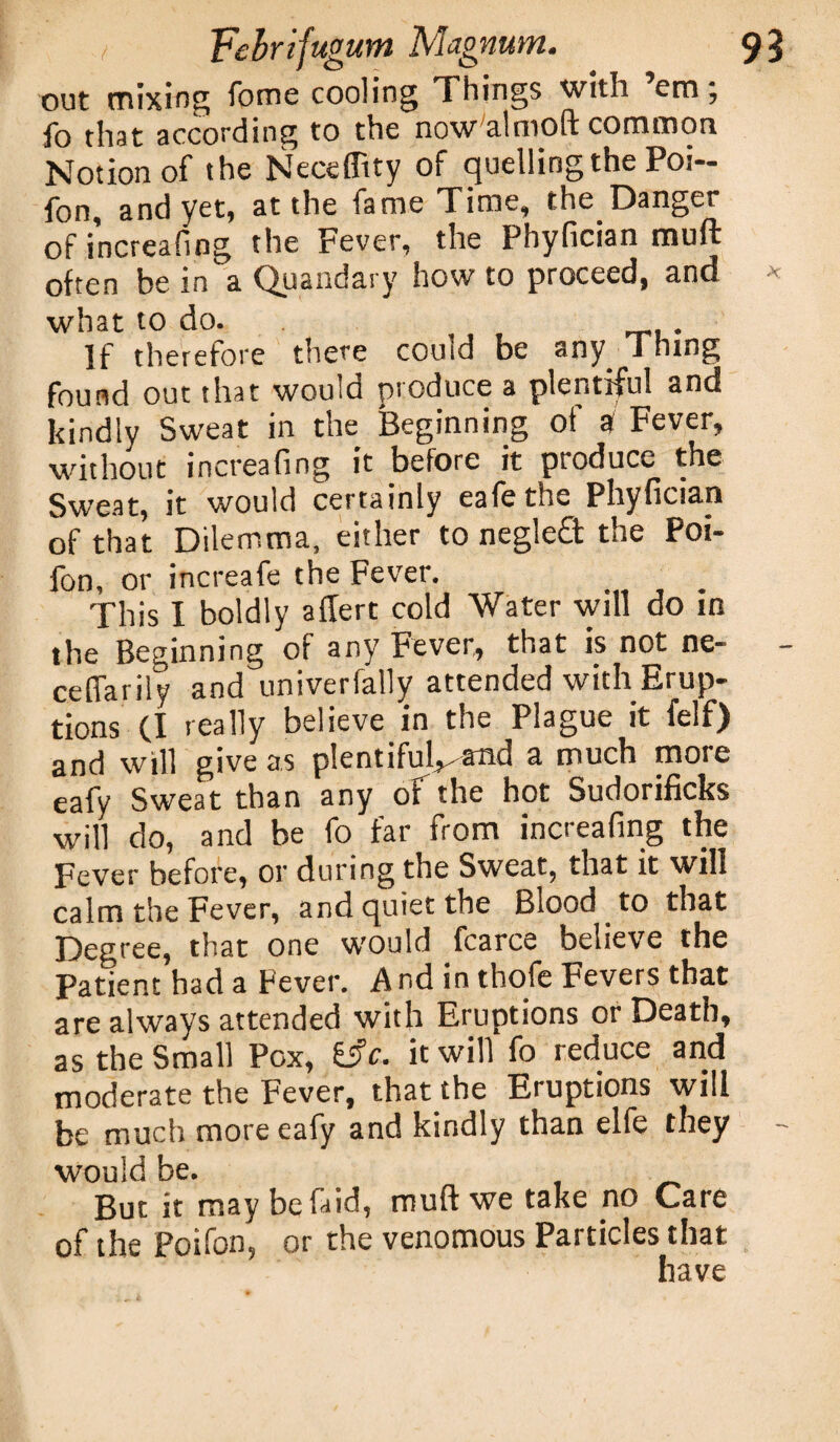 out mixing fome cooling Things with em; fo that according to the now'almoft common Notion of the Necefftty of quelling the Poi- fon, and yet, at the fame Time, the Danger of increafing the Fever, the Phyfician mult often be in a Quandary howto proceed, and what to do. If therefore there could be any i rung found out that would produce a plentiful and kindly Sweat in the Beginning of a Fever, without increafing it before it produce the Sweat, it would certainly eafethe Phyfician of that Dilemma, either to negle£t the Poi- fon, or increafe the Fever. This I boldly allert cold Water will do in the Beginning of any Fever, that is not ne- celfarily and univerfally attended with Erup¬ tions (I really believe in the Plague it felf) and will give as plentiful^and a much more eafy Sweat than any oFthe hot Sudorificks will do, and be fo far from increafing the Fever before, or during the Sweat, that it will calm the Fever, and quiet the Biood to that Degree, that one would fcarce believe the Patient had a Fever. A nd in thofe Fevers that are always attended with Eruptions or Death, as the Small Pox, i$c. it will fo reduce and moderate the Fever, that the Eruptions will be much more eafy and kindly than elfe they would be. But it may befaid, muff we take no Care of the Poifon, or the venomous Particles that have