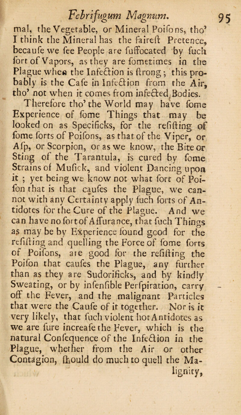 mal, the Vegetable, or Mineral Poifons, tho5 I think the Mineral has the faired Pretence, becaufewe fee People are fuffocated by fuch fort of Vapors, as they are fometimes in the Piague when the Infection is ftrong; this pro¬ bably is the Cafe in InfeQrion from the Air, tho5 not when it comes from infected,Bodies. Therefore tho’ the World may have fome Experience of fome Things that may be looked on as Specificks, for the refitting of fome forts of Poifons, as that of the Viper, or Afp, or Scorpion, or as we know, the Bite or Sting of the Tarantula, is cured by feme Strains of Mufick, and violent Dancing upon it ; yet being we know not what fort of Poi- fon that is that caufes the Piague, we can¬ not with any Certainty apply fuch forts of An¬ tidotes for the Cure of the Plague. And we can have no fort of A durance, that fuch Things as may be by Experience found good for the refitting and quelling the Force of fome forts of Poifons, are good for the refitting the Poifon that caufes the Piague, any further than as they are Sudorificks, and by kindly Sweating, or by infenfible Perfpiration, carry off the Fever, and the malignant Particles that were the Caufe of it together. Nor is it very likely, that fuch violent hot Antidotes as we are fure increafethe Fever, which is the natural Confequence of the Infedlon in the Plague, whether from the Air or other Contagion, (hould do much to quel] the Ma¬ lignity,