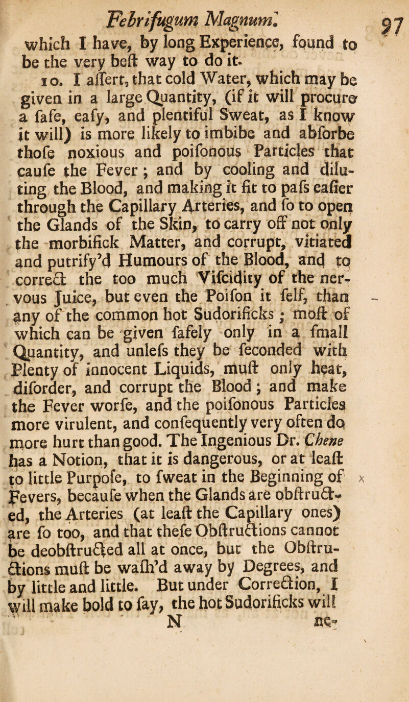 which I have, by long Experience, found to be the very beft way to do it- io. I affert, that cold Water, which may be given in a large Quantity, (if it will procure a fafe, eafy, and plentiful Sweat, as I know it will) is more likely to imbibe and abforbe thofe noxious and poifonous Particles that caufe the Fever; and by cooling and dilu¬ ting the Blood, and making it fit to pafs eafier through the Capillary Arteries, and fo to open the Glands of the Skin, to carry off not only the morbifick Matter, and corrupt, vitiated and putrify’d Humours of the Blood, and to correct the too much Vifcidity of the ner¬ vous Juice, but even the Poifon it felf, than any of the common hot Sudorificks; moft of which can be given fafely only in a fmall Quantity, and unlefs they be feconded with Plenty of innocent Liquids, muff only heat, diforder, and corrupt the Blood; and make the Fever worfe, and the poifonous Particles more virulent, and confequently very often do more hurt than good. The Ingenious Dr. Chetie has a Notion, that it is dangerous, or at lead: to little Purpofe, to fweat in the Beginning of Fevers, becaufe when the Glands are obftrud- ed, the Arteries (at leaft the Capillary ones) are fo too, and that thefe Obftruftions cannot be deobftruifed all at once, but the Obftru- dions muft be wafh’d away by Degrees, and by little and little. But under CorreQion, I will make bold to fay, the hot Sudorificks will N Mr