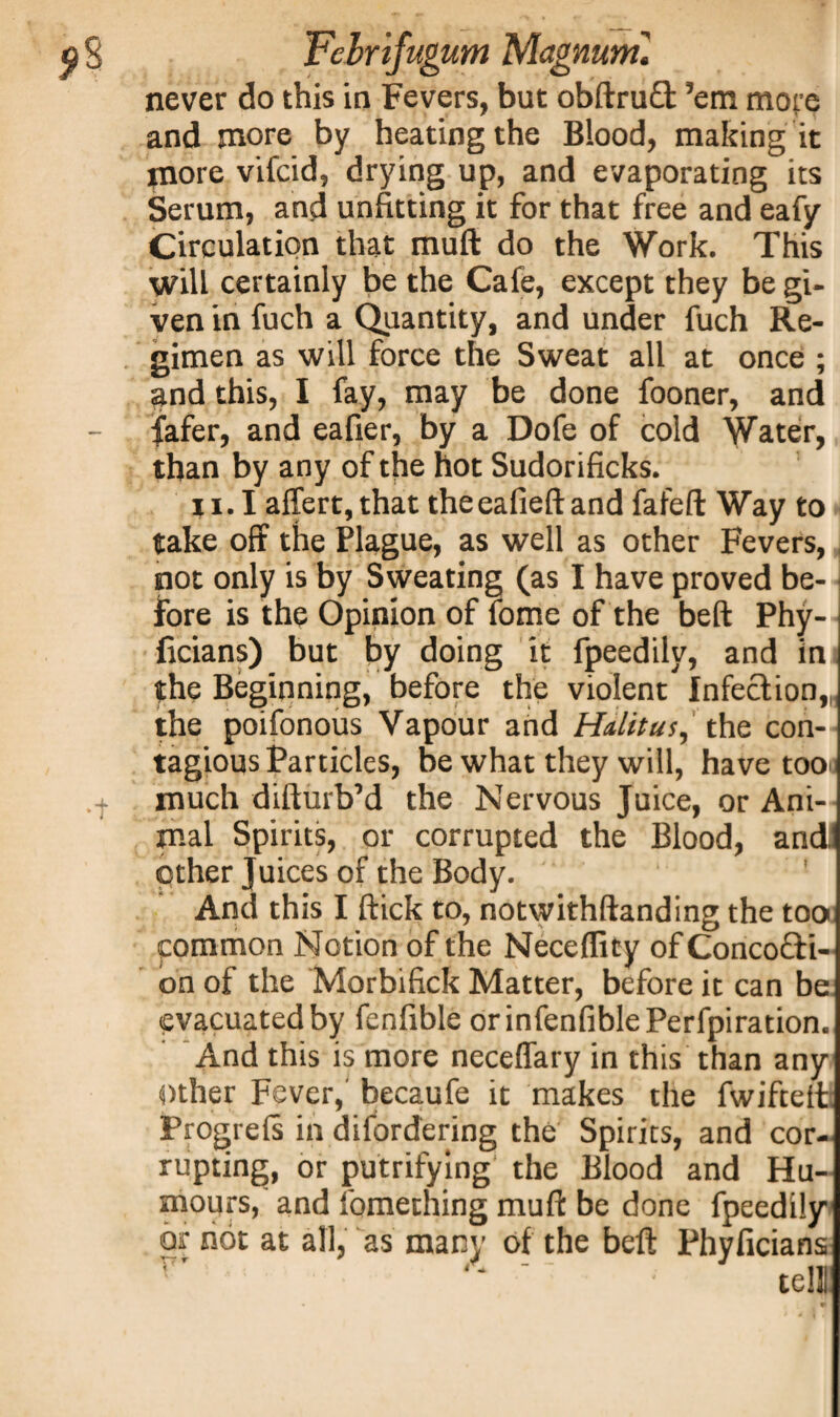 never do this in Fevers, but obftru£t ’em more and more by heating the Blood, making it more vifcid, drying up, and evaporating its Serum, and unfitting it for that free and eafy Circulation that muft do the Work. This will certainly be the Cafe, except they be gi¬ ven in fuch a Quantity, and under fuch Re¬ gimen as will force the Sweat all at once ; and this, I fay, may be done fooner, and fafer, and eafier, by a Dofe of cold Water, than by any of the hot Sudorificks. 11.1 affert,that theeafieftand fafeft Way to take off the Plague, as well as other Fevers, not only is by Sweating (as I have proved be¬ fore is the Opinion of fome of the belt Phy- ficians) but by doing it fpeedilv, and in the Beginning, before the violent Infect ion,„ the poifonous Vapour and Halitus, the con¬ tagious Particles, be what they will, have too.; much difturb’d the Nervous Juice, or Ani¬ mal Spirits, or corrupted the Blood, and other Juices of the Body. ' And this I ftick to, notwithftanding the tooi common Notion of the Neceffity of Conco&i- on of the Morbifick Matter, before it can be evacuated by fenfible orinfenfiblePerfpiration. And this is more neceffary in this than any Other Fever,' becaufe it makes the fwifteft; Progrels in difordering the Spirits, and cor¬ rupting, or putrifying the Blood and Hu¬ mours, and fomething muft be done fpeedily or not at all, as many of the bell: Phyficians T' • tell