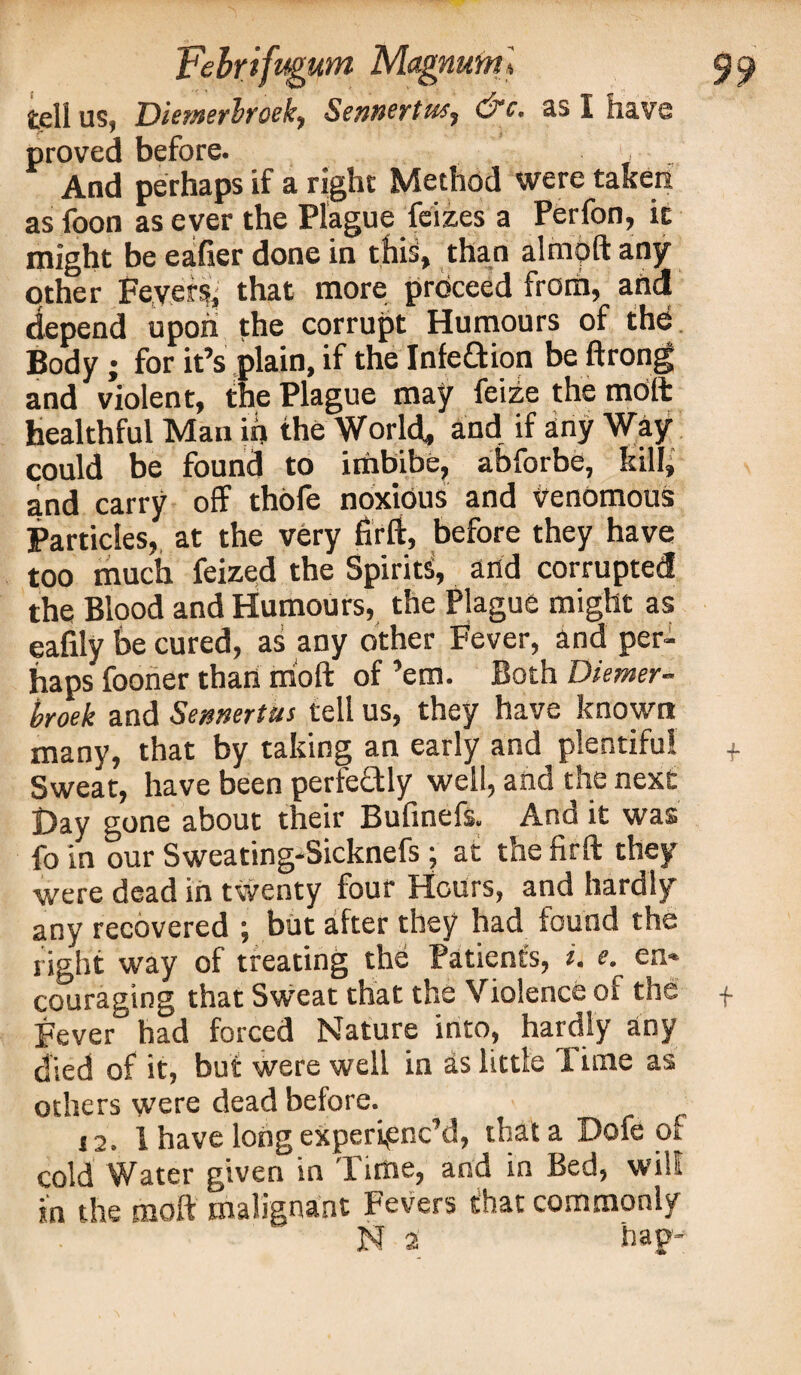 teli us, Diemerhroek, Sennertus^ d?c. as I have proved before. And perhaps if a right Method were taken as foon as ever the Plague feizes a Perfon, it might be eafier done in this, than almpft any other Feyer^ that more prbceed from, anti depend upon the corrupt Humours of the Body ; for it’s plain, if the Infection be ftrong and violent, the Plague may feize the molt healthful Man if> the World, and if any Way could be found to imbibe, abforbe, kill, and carry off thofe noxious and venomous Particles, at the very firff, before they have too much feized the Spirits, and corrupted the Blood and Humours, the Plague might as eafily be cured, as any other Fever, and per¬ haps fooner than moft of ’em. Both Diemer¬ hroek and Sennertm tell us, they have known many, that by taking an early and plentiful Sweat, have been perfectly well, and the next Day gone about their Bufinefs. And it was fo in our Sweating-Sicknefs; at the firft they were dead in twenty four Hours, and hardly any recovered ; but after they had found the right way of treating the Patients, i. e en¬ couraging that Sweat that the Violence of the Fever had forced Nature into, hardly any died of it, but were well in as little I ime as others were dead before. 12. 1 have long experienc’d, that a Dofe of cold Water given in Time, and in Bed, will in the moft malignant Fevers that commonly N 2 hap