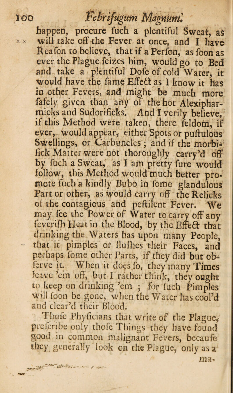 happen, procure fuch a plentiful Sweat, as x x will take off the Fever at once, and I have Reafon to believe, that if a Perfon, as foon as ever the Plague feizes him, would go to Bed and take a plentiful Dofe of cold Water, it would have the fame Effeft as 1 know it has in other Fevers, and might be much more fafely given than any of the hot Alexiphar- micks and Sudorificks. And I verily believe, if this Method were taken, there feldorn, if ever, would appear, either Spots or puftulous Swellings, or Carbuncles ; and if the morbi- fick Matter were not thoroughly carry’d off by fuch a Sweat, as I am pretty fure would follow, this Method would much better pro¬ mote fuch a kindly Bubo in fome glandulous Part or other, as would carry off the Relicks of the contagious and peftilent Fever. We may fee the Power of Water to carry off any feverifh Heat in the Blood, by the Effefl that drinking the Waters has upon many People, - that it pimples or flufhes their Faces, and perhaps fome other Parts, if they did but ob- ferve it. When it do<ps fo, they many Times leave’em off, but I rather think, they ought to keep on drinking ’em ; for fuch Pimples will foon be gone, when the Water has cool’d and clear’d their Blood, Thofe Phyficians that write of the Plague,- preleribe only thofe Things they have found good in common malignant Fevers, becaufe they generally look on the PJague, only as a ma- w