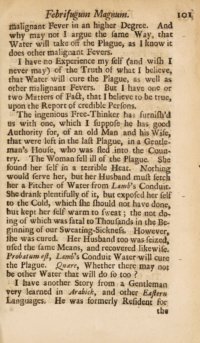 inalignant Fever in an higher Degree. And why may nor I argue the fame Way, that _ Water will take off the Plague, as I know it does other malignant Fevers. I have no Experience my felf (and wifli I never may) of the Truth of what I believe, that Water will cure the Plague, as well as other malignant Fevers. But I have one or two Matters of Fa£t, that I believe to be true, upon the Report of credible Perfons. The ingenious Free-Thinker has furnifh’d us with one, which I fuppofe he has good Authority for, of an old Man and his Wife, that were left in the laft Plague, in a Gentle¬ man’s Houfe, who was fled .into the Coun¬ try. The Woman fell ill of the Plague. She found her felf in a terrible Heat. Nothing would ferve her, but her Husband muft fetch her a Pitcher of Water from Lamb's Conduit. She drank plentifully of it, but expofed her felf - to the Cold, which fhe fhould not have done, but kept her felf warm to fweat; the not do¬ ing of which was fatal to Thoufands in the Be¬ ginning of our Sweating-Sicknefs. However, fhe was cured. Her Husband too was feized, ufed the fame Means, and recovered likewife. Probatum efl. Lamb's Conduit Water will cure - the Plague, guare, Whether there may not be other Water that will do fb too ? I have another Story from a Gentleman very learned in Jrabick, and other Eaftern Languages. He was formerly Refidenc for the