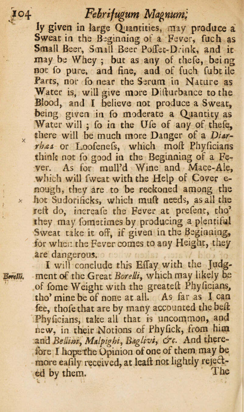 ly given in large Quantities, may produce a Sweat in the Beginning of a Fever, filch as Small Beer, Small Beer PoiTet-Drink, and it may be Whey ; but as any of thefe, being not fo pure, and fine, and of fuch fubtile Farts, nor fo near the Serum in Nature as Water is, will give more Disturbance to the Blood, and I believe not produce a Sweat, being gLven in fo moderate a Quantity as Water will ; fo in the Ufe of any of thefe, there will be much more Danger of a Diar¬ rhea. or Loofenefs, which molt Phyficians think not fo good in the Beginning of a Fe¬ ver. As for mulPd Wine and Mace-Ale, which will fweat with the Help of Cover e- nough, they are to be reckoned among the ‘ x hot Sudorificks, which malt needs, as all the reft do, increafe the Fever at prefent, tho’ they may fometimes by producing a plentiful Sweat take it off, if given in the Beginning, for when the Fever comes to any Height, they are dangerous. I will conclude this Effay with the Judg- BoreW. ment of the Great Borelli, which may likely be of fome Weight with the greateft Phyficians, tho’minebe of none at all. As far as I can fee, thofethat are by many accounted the bed: Phyficians, take all that is uncommon, and hew, in their Notions of Phyfick, from him 2nd Bellini, Malpighi, Baglivi, &c- And there¬ fore I hope f he Opinion of one of them may be more eafily received, at leaft not lightly reject¬ ed by them. The SL * * • • ‘ t