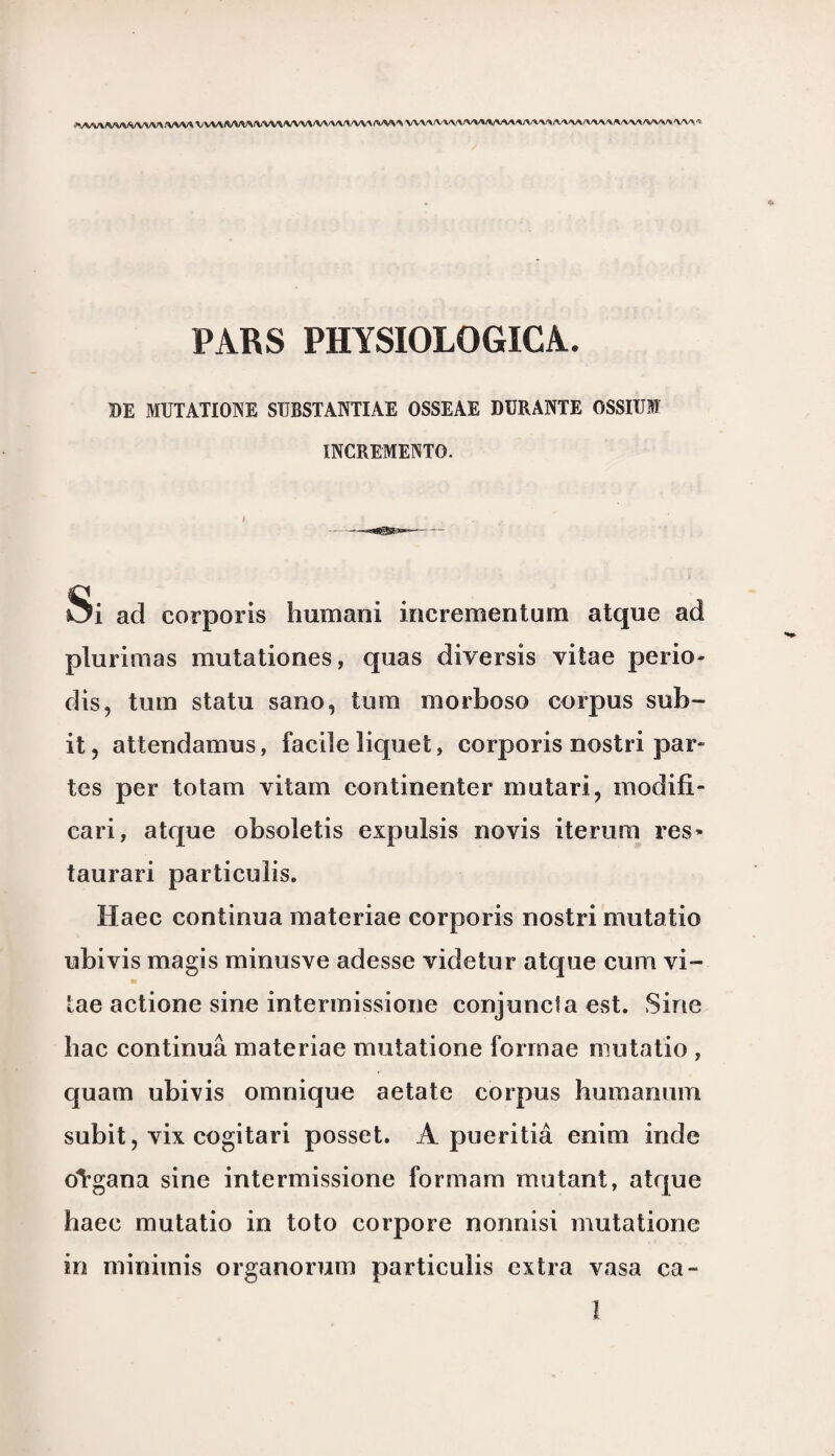 /VWA VV\A7WV\/VW\^/VV\/VW\/WVA /W%A W\A/V\/VA AAAAA/VAA A--W>/V\AA/VW\/WAA/WV/V A.A/V-Ï PARS PHYSIOLOGICA. BE MUTATIONE SUBSTANTIAE OSSEAE DURANTE OSSIÜBF ÏNCREMENTO. Si ad corporis humani incrementum atque ad plurimas mutationes, quas diversis vitae perio- dis, turn statu sano, turn morboso corpus sub- it, attendamus, facile liquet, corporis nostri par- tes per totam vitam continenter mutari, modifi- cari, atque obsoletis expulsis novis iterum res» taurari particulis. Haec continua materiae corporis nostri mutatio ubivis magis minusve adesse videtur atque cum vi~ m tae actione sine intermissione conjuncla est. Sine bac continua materiae mutatione forrnae mutatio , quam ubivis omnique aetate corpus humamim subit, vix cogitari posset. A pueritia enim inde öïgana sine intermissione formam mutant, atque haec mutatio in toto corpore nonnisi mutatione in minimis organorum particulis extra vasa ca- ï