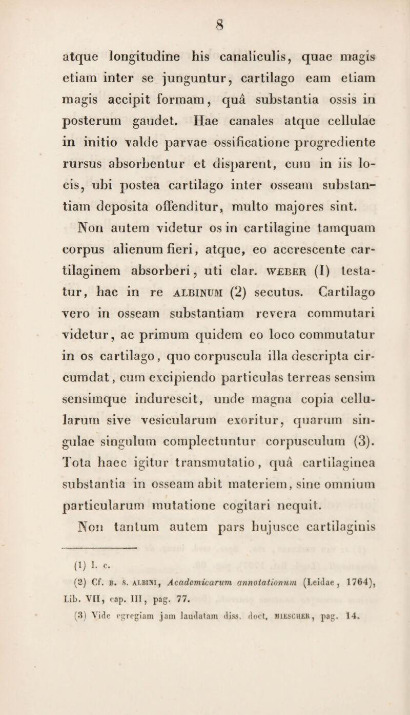 atque longitudine his canabculis, quae magis etiam inter se junguntur, cartilago eam etiam magis accipit forinam, qua substantia ossis in posterum gaudet. Hae canales atque cellulae in initio valde parvae ossificatione progrediente rursus absorbentur et disparent, cum in iis lo- cis, ubi postea cartilago inter osseam substan- tiam deposita offenditur, multo majores sint. Non autern videtur os in cartilagine tamquam corpus alienum fieri, atque, eo accrescente car- tilaginem absorberi, uti clar. weber (I) testa- tur, hac in re albinum (2) secutus. Cartilago vero in osseam substantiam revera commutari videtur, ac primum quidem co loco commutatur in os cartilago, quo corpuscula illa descripta cir- cumdat, cum excipiendo particulas terreas sensim sensimque indurescit, unde magna copia cellu- larum sive vesicularum exoritur, quarum sin- gulae singulum complectuntur corpusculum (3). Tota haec igitur transmutatio, qua cartilaginea substantia in osseam abit materiem, sine omnium particularum mutatione cogitari nequit. Non tantum autem pars hujusce cartilaginis (1) 1. c. (2) Cf. b. s. albini, Academicarum annotationum (Leidae , 1764), Lib. VII, rap. III, pag. 77. (3) Vide rgregiam jam laudatam diss. dort. MitscutK, pag. 14.