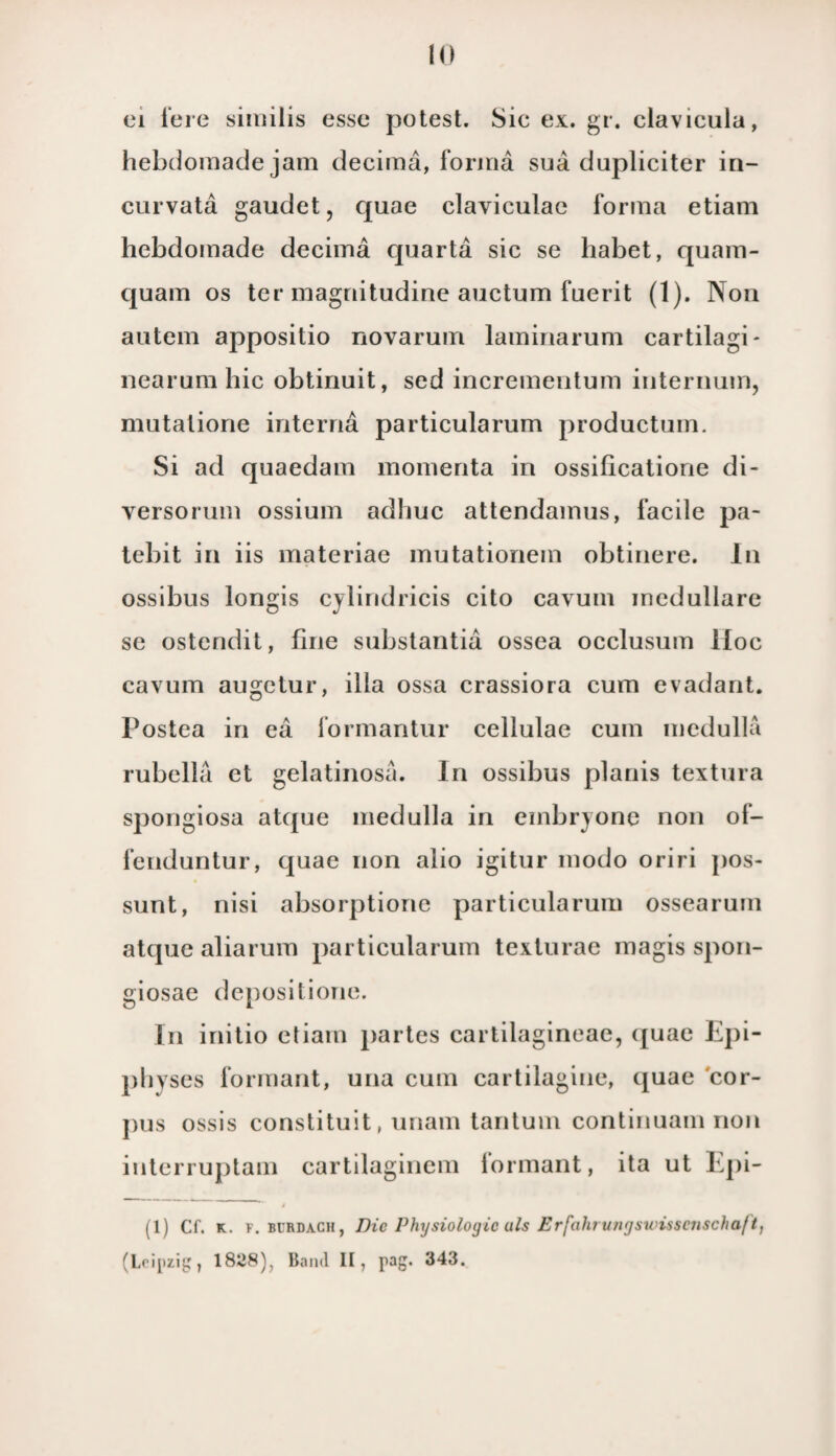 ei tere siiuilis esse potest. Sic ex. gr. clavicula, hebdomade jam deciraa, forina sua dupliciter in- curvata gaudet, quae claviculae forina etiam hebdomade decima quarta sic se habet, quam- quam os ter magnitudine auctum fuerit (1). Non autem appositio novarum laininarum cartilagi- nearum hic obtinuit, sed incrementum internum, mutalione interna particularum productum. Si ad quaedam momenta in ossificatione di- versorum ossium adhuc attendamus, facile pa- tebit in iis materiae mutationein obtinere. In ossibus longis cylindricis cito cavuni inedullare se ostendit, fine substantia ossea occlusum Hoe cavum augctur, illa ossa crassiora cura evadant. Postea in ea formantur cellulac cum medulla rubella et gelatinosa. In ossibus planis textura spongiosa atque medulla in embryone non of- fenduntur, cjuae non alio igitur modo oriri pos- sunt, nisi absorptione particularum ossearum attpic aliarum particularum texturae magis spon- giosae depositione. In initio etiam partes cartilagineae, (juae Epi- physes formant, una cum cartilagine, (juae cor- j)us ossis constituit, unani tantum continuam non interruptam cartilaginem lormant, ita ut Epi- (1) Cf. k. F. burdach, Die Physiologic uls Erfalii uri'jswissejischaf t, (Leipzig, 1828), Band II, pag. 343.