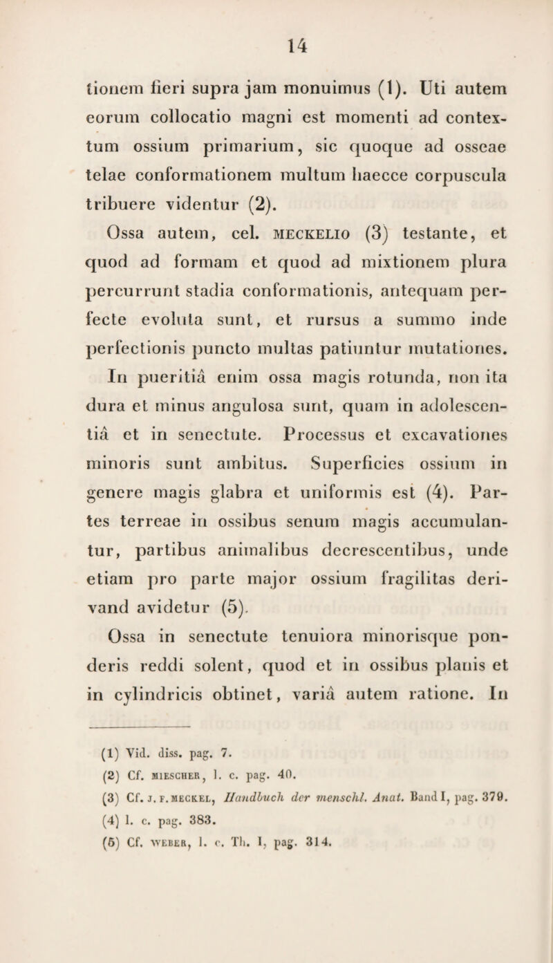 tionera lieri supra jam monuimus (1). Uti autem eorum collocatio magni est momenti ad contex- tum ossium primarium, sic quoque ad osseae telae eonformationem multam Iiaecce corpuscula tribuere videntur (2). Ossa autem, cel. meckelio (3) testante, et quod ad formam et quod ad mixtionem plura percurrunt stadia conformationis, antequam per¬ fecte evoluta suilt, et rursus a summo inde perfectionis puncto multas patiuntur mutationes. In pueritia enim ossa magis rotunda, non ita dura et minus angulosa simt, quam in adolescen- tia et in senectute. Processus et excavationes minoris sunt ambitus. Superlicies ossium in genere magis glabra et uniformis est (4). Par- tes terreae in ossibus senum magis accumulan- tur, partibus animalibus decrescentibus, unde etiam pro parte major ossium fragilitas deri- vand avidetur (5). Ossa in senectute tenuiora minorisque pon- deris reddi solent, quod et in ossibus planis et in cylindricis obtinet, varia autem ratione. In (1) Vid. diss. pag. 7. (2) Cf. M1ESCHER, 1. c. pag. 40. (3) Cf. j. F.MECK.EL, Ilandluch der menschl. Anat. Band I, pag. 379. (4) 1. c. pag. 383. (5) Cf. WEiiER, 1. c. Tli. I, pag. 314.