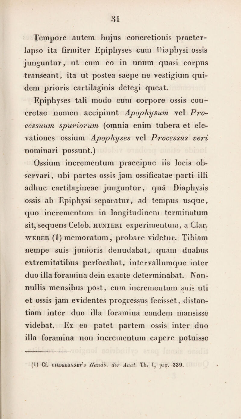 Tempore autem hujus concretionis praeter- lapso ita firmiter Epiphyses cura Piaphysi ossis junguntur, ut cum eo in urium quasi corpus transeant, ita ut postea saepe ne vestigium qui¬ dam prioris cartilaginis detegi queat. Epiphyses tali modo cum corpore ossis con- cretae nomen accipiunt Apophysum vel Pro- cessuum spuriorum (omnia enim tubera et ele- yationes ossium Apophyses vel Processus veri nominari possunt.) Ossium incrementum praecipue iis locis oh- servari, ubi partes ossis jam ossificatae parti illi adhuc cartilagineae junguntur, qua Diaphysis ossis ab Epiphysi separatur, ad tempus usque, quo incrementum in longitudinem terminatum sit, sequens Celeb. hunteri esperimenturo, a Ciar. weber (1) memoratum, probare videtur. Tibiam nempe suis junioris denudabat, quam duabus extremitatibus perforabat, intervalluinque inter duo illa foramina dein exacte determinabat. Non- nullis mensibus post, cum incrementum suis uti et ossis jam evidentes progressus fecisset, distan- tiam inter duo ilia foramina eandem mansisse videbat. Ex eo patet partem ossis inter duo illa foramina non incrementum capere potuisse (l) Cf. jiildebrandt’s JTandh, der Anat. Th. T, pag. 339,