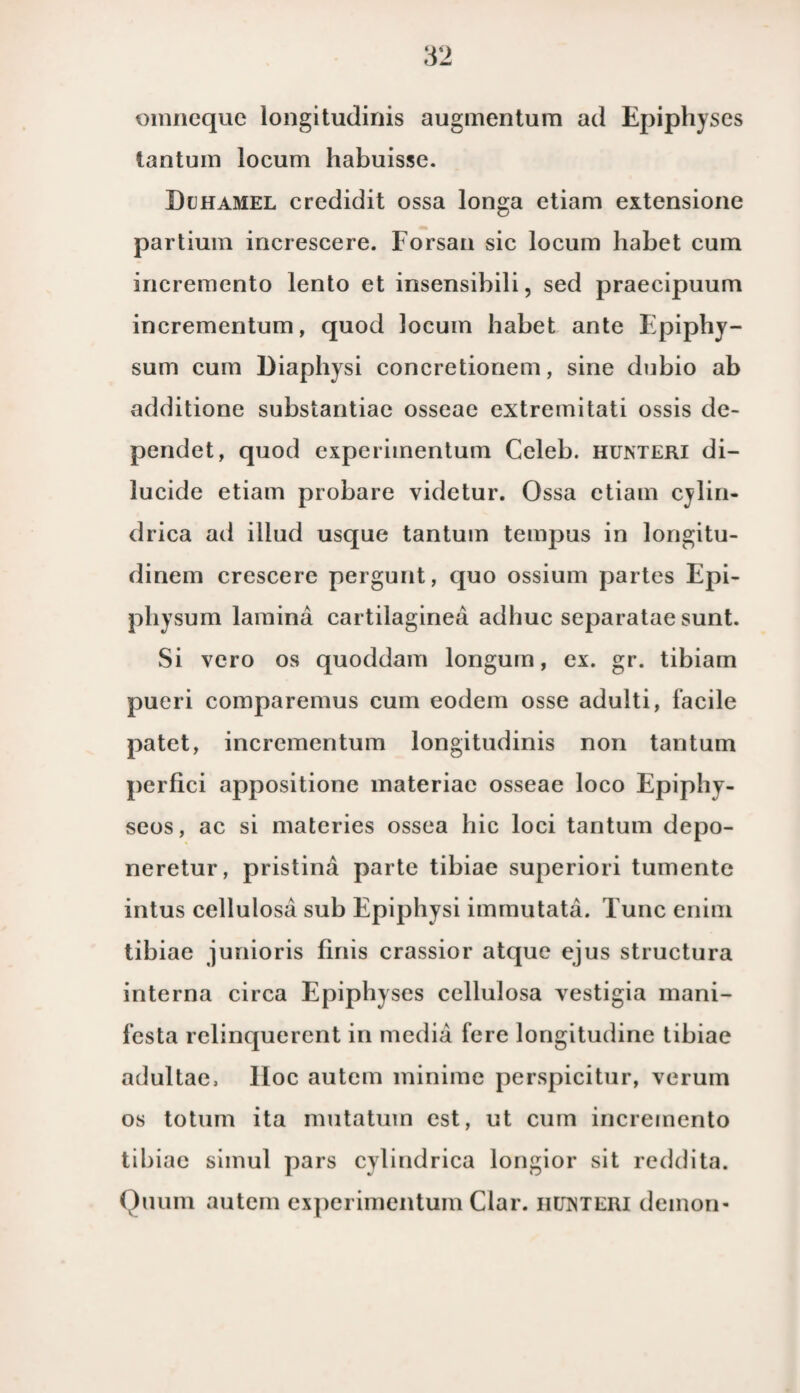 omneque longitudinis augmentum ad Epiphyses iantuin locum habuisse. Duhamel crcdidit ossa longa etiam extensione partium increscere. Forsan sic locum habet cum incremento lento et insensibili, sed praecipuum incrementum, quod locum habet ante Epiphy- sum cum Hiaphysi concretionem, sine dubio ab additione substantiae osseae extremitati ossis de- pendet, quod experimentum Celeb. hunteri di- lucide etiam probare videtur. Ossa etiam cylin- drica ad illud usque tantum tempus in longitu- dinem crescere pergunt, quo ossium partes Epi- physum lamina cartilaginea adhuc separatae sunt. Si vero os quoddam longum, ex. gr. tibiam pueri comparemus cum eodem osse adulti, facile patet, incrementum longitudinis non tantum perfici appositione materiae osseae loco Epiphy- seos, ac si materies ossea bic loei tantum depo- neretur, pristina parte tibiae superiori tumente intus cellulosa sub Epiphysi immutata. Tune enim tibiae junioris finis crassior atque ejus structura interna circa Epiphyses cellulosa vestigia mani- 1'esta relinquerent in media fere longitudine tibiae adultae, Hoe autem minime perspicitur, verum os totum ita mutatum est, ut cum incremento tdjiae simul pars cylindrica longior sit reddita. Quum autem experimentum Clar. iiewteri demon-