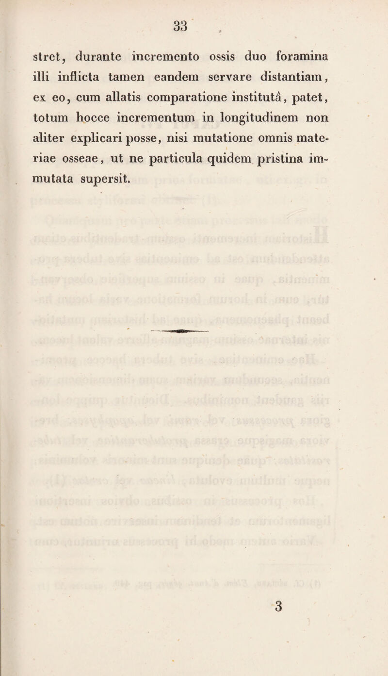 stret, durante incremento ossis duo foramina illi inflicta tarnen eandem servare distantiam, ex eo, cum allatis comparatione instituta, patet, totum hocce incrementum in longitudinem non aliter explieari posse, nisi mutatione omnis mate- riae osseae, ut ne particula quidem pristina im~ mutata supersit. 3