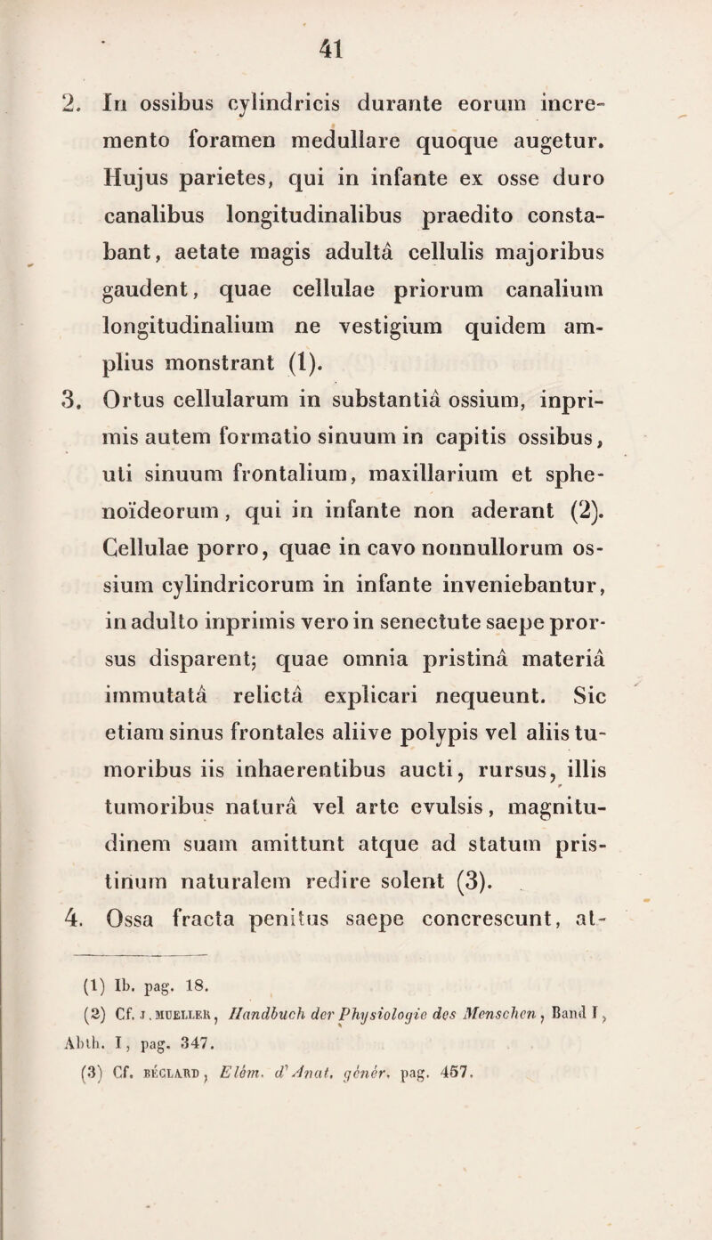 2. In ossibus cylindricis durante eorum incre- mento foramen meduliare quoque augetur. Hujus parietes, qui in infante ex osse duro canalibus longitudinalibus praedito consta- bant, aetate magis adulta cellulis majoribus gaudent, quae cellulae priorum canalium longitudinalium ne vestigium quidem am- plius monstrant (1). 3. Ortus cellularum in substantia ossium, inpri- mis autem formatio sinuum in capitis ossibus, uti sinuum frontalium, maxillarium et sphe- noïdeorum, qui in infante non aderant (2). Cellulae porro, quae in cavo nonnullorum os¬ sium cylindricorum in infante inveniebantur, in adulto inprimis vero in senectute saepe pror- sus disparent; quae omnia pristina materia immutata relicta explicari nequeunt. Sic etiara sinus frontales aliive polypis vel aliis tu- moribus iis inhaerentibus aucti, rursus, illis tumoribus natura vel arte evulsis, magnitu- dinem suam amittunt atque ad statuin pris- tirium naturalem redire solent (3). 4. Ossa fracta penitus saepe concrescunt, at- (1) Ib. pag. 18. (2) Cf. j.müeller, Handbuch der Physiologie des Menschcn , Bami I? Abth. I, pag. 347. (3) Cf. BÉGLA.RD y Elém. d' Anat, genér. pag. 457,