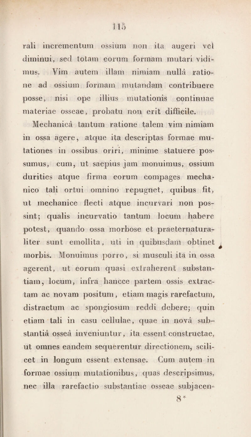 rali incrementum ossium non ita augeri vel dirninui, sed totam eorum formam rautari vidi» mus. Vim au te ra illam nimiam nulla ratio» ne ad ossium formam mutandajn contribuere posse, nisi ope illius mutationis continuae inateriae osseae, probatu non erit difficile. Mechanica tantum ratione talem vim nimiam in ossa agere, atque ita descriptas formae mu- tationes in ossibus oriri, minime statuere pos- sumus, cum, ut saepius jam inonuimus, ossium durities atque firma eorum compages mecha- nico tali ortui omnino repugnet, quibus fit, ut mechaniee flecti atque incurvari non pos¬ sint; qualis incurvatio tantum locum habere potesfc, quando ossa morbose et praeternatura- liter simt emollita, uti in quibusdam obtinet morbis. Monuimus porro, si musculi ita in ossa agerent, ut eorum quasi extraherent substan- tiam, locum, infra hanc.ce partem ossis extrac- tam ac novam positum, etiarn magis rarefactum, distractum ac spongiosum reddi debere; quin etiam tali in casu cellulae, quae in nova sub-» stantia ossea inveniuntur, ita essent constructae, ut oranes eandem sequerentur directionem, scili- cet in longurn essent extensae. Cum autem in formae ossium mutationibus, quas descripsimus, nee illa rarefactio substantiae osseae subjacen- 8*