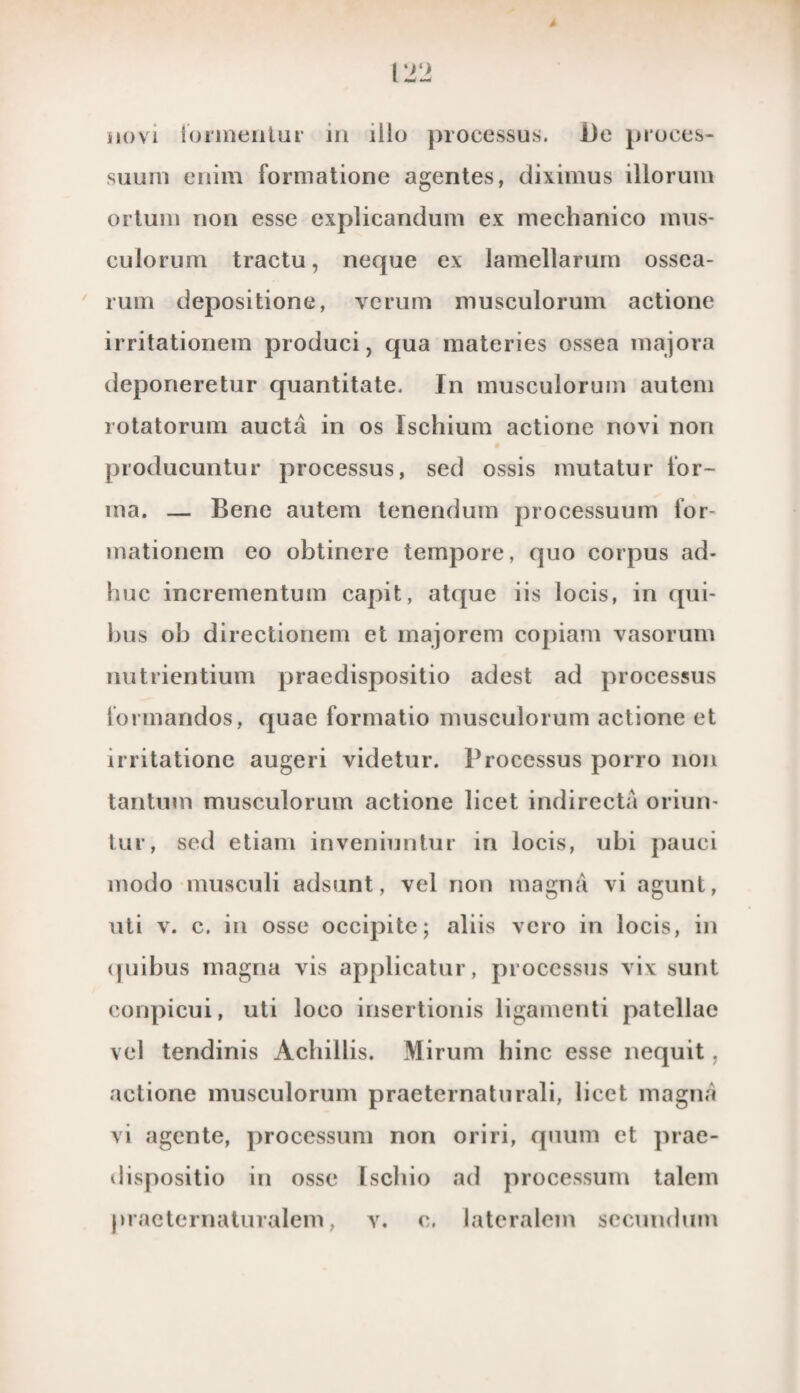 novi lormentur in iilo processus. De proces- suuit) enim formatione agentes, diximus illorum ortuin non esse explicandum ex mechanico mus- culorum tractu, neque ex lamellarurn ossea- rum depositione, verum musculorum actione irritationem produci, qua materies ossea majora deponeretur quantitate. In musculorum autem rotatorum aucta in os Ischium actione novi non producuntur processus, sed ossis mutatur lor- ma. — Bene autem tenendum processuum for- mationera eo obtinere tempore, quo corpus ad- huc incrementum capit, atque iis locis, in qui- bus ob directionem et majorem copiam vasorum nu trien tium praedispositio adest ad processus lormandos, quae formatio musculorum actione et irritatione augeri videtur. Processus porro non tantum musculorum actione licet indirecta oriun- tur, sed etiam inveniuntur in locis, ubi pauci modo musculi adsunt, vel non magna vi agunt, uti v. c. in osse occipite; aliis vcro in locis, in quibus magna vis applicatur, proccssus vix suilt conpicui, uti loco insertionis ligamenti patellae vel tendinis Achillis. Mirum hinc esse nequit, actione musculorum praeternaturali, licet magna vi agente, processum non oriri, quum et prae¬ dispositio in osse Iscliio ad processum talem