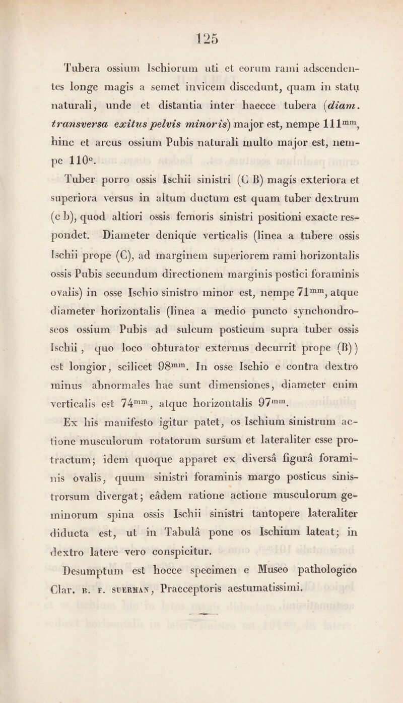 Tubera ossium lschiorum uti et eorum rami adscenden- tes longe magis a semet invicem discedunt, quam in statu naturali, unde et distantia inter haecce tubera (diam. transversa exitns pelvis minor is) major est, nempe lllmm, hinc et arcus ossium Pubis naturali multo major est, nem¬ pe 110°. Tuber porro ossis Ischii sinistri (C B) magis exteriora et superiora versus in altum ductum est quam tuber dextrum (c b), quod altiori ossis femoris sinistri positioni exacte res- pondet. Diameter denique verticalis (linea a tubere ossis ïscbii prope (C), ad marginem superiorem rami horizontalis ossis Pubis secundum directionem marginis postici foraminis ovaiis) in osse Ischio sinistro minor est, nempe 71mm, atque diameter horizontalis (linea a medio puncto synchondro- seos ossium Pubis ad sulcum posticum supra tuber ossis Ischii , quo loco obturator externus decurrit prope (B)) est longior, scilicet 98mm. In osse Ischio e contra dextro minus abnormales bae sunt dimensiones, diameter enim verticalis est 74mm, atque horizontalis 97mm. Ex bis manifesto igitur patet, os Ischium sinistrum ac- tione musculorum rotatorum sursum et lateraliter esse pro- tractum; idem quoque apparet ex diversa figura forami¬ nis ovaiis, quum sinistri foraminis margo posticus sinis- trorsum divergat; eadem ratione actione musculorum ge¬ in in omm spina ossis Ischii sinistri tantopere lateraliter diducta est, ut in Tabula pone os Ischium lateat; in dextro latere vero conspicitur. Desumptum est hocce specimen e Museo pathologie© Clar. n. f. suerman, Praeceptoris aestumatissimi.