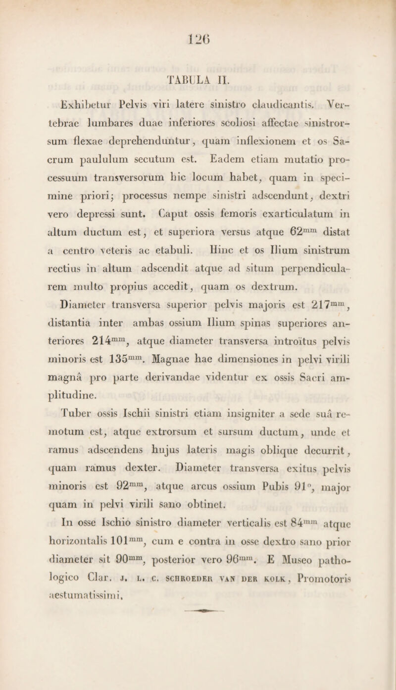 TABULA II. Exhibetur Pelvis viri latere sinistro claudicantis, Ver- tebrae lumbares duae inferiores scoliosi affectae sinistror- sum flexae deprebenduntur, quam inflexionem et os Sa- crum paululum secutum est. Eadem etiam mutatio pro- cessuum transversorum bic locum babet, quam in speci- mine priori; processus nempe sinistri adscendunt, dextri vero depressi sunt. Gaput ossis femoris exarticulatum in altum ductum est, et superiora versus atque 62mm distat a centro veteris ac etabuli. Hinc et os Ilium sinistrum rectius in altum adscendit atque ad situm perpendicula- rem multo propius accedit, quam os dextrum. Diameter transversa superior pelvis majoris est 217mm, distantia inter ambas ossium Ilium spinas superiores an- teriores 214mm, atque diameter transversa introïtus pelvis minoris est 135mm. Magnae hae dimensiones in pelvi virili magna pro parte derivandae videntur ex ossis Sacri am- plitudine. Tuber ossis Iscbii sinistri etiam insigniter a sede sua re- moturn est, atque extrorsum et sursum ductum, unde et ramus adscendens bujus lateris magis oblique decurrit, quam ramus dexter. Diameter transversa exitus pelvis minoris est 92mm, atque arcus ossium Pubis 91°, major quam in pelvi virili sano obtinet. In osse lschio sinistro diameter verticalis est 84mm atque horizontalis 101mm, cum e contra in osse dextro sano prior diameter sit 90mm, posterior vero 96mm. E Museo patlio- logico Clar. j. l. c. schroedeh van der kolk, Promotoris aestumatissimi,