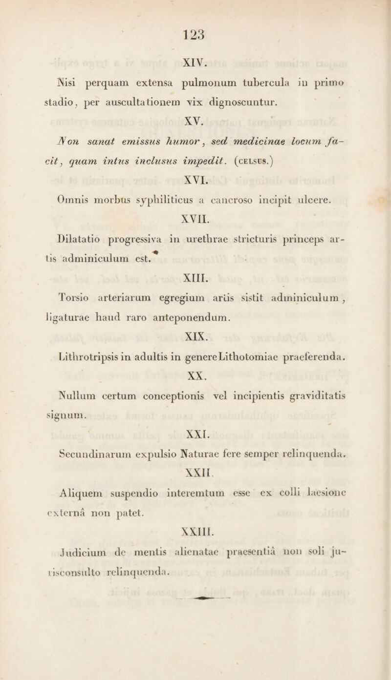 123 XIV. Wisi perquam extensa pulmonum tubercula in primo stadio; per auscultationem vix dignoscuntur. XV. JS on sanat emissus humor, sed medicinae locum fa¬ cit , quam intus inclusus impedit. (celsus.) XVI. Oirmis morbus syphiliticus a cancroso incipit ulcere. XVII. Dilatatio progressiva in urethrae stricturis princeps ar- t is adminiculum est. XIII. Torsio arteriarum egregium arlis sistit adminiculum , ligaturae baud raro anteponendum. XIX. Litbrotripsis in adultis in genereLithotomiae praeferenda. XX. Nullum certum conceptionis vel incipientis graviditatis signum. XXI. Secundinarum expulsio Naturae fere seiupcr relinquenda. XXII Aliquem suspendio interemtum esse ex colli laesionc externa non patel. XXIII. Judicium de mentis alienatae praesentia non soli ju— riseonsuHo rclimpicnda.