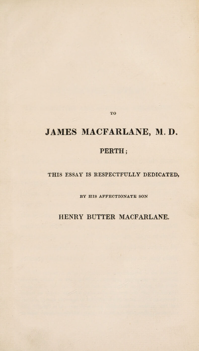 JAMES MACFARLANE, M. D. PERTH; THIS ESSAY IS RESPECTFULLY DEDICATED BY HIS AFFECTIONATE SON HENRY BUTTER MACFARLANE.