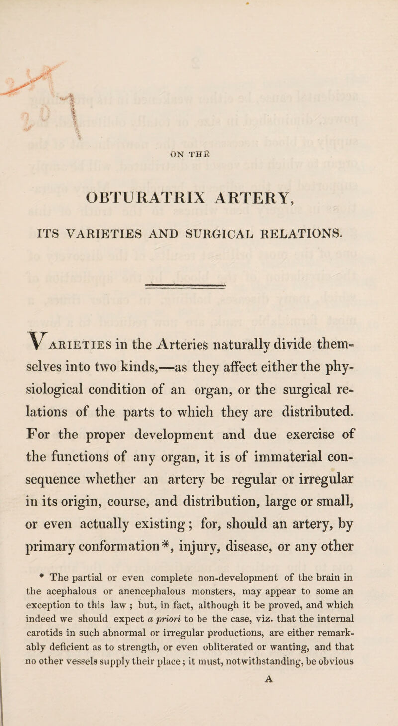 ON THfi ✓ OBTURATRIX ARTERY, ITS VARIETIES AND SURGICAL RELATIONS. 'Varieties in the Arteries naturally divide them¬ selves into two kinds,—as they affect either the phy¬ siological condition of an organ, or the surgical re¬ lations of the parts to which they are distributed. For the proper development and due exercise of the functions of any organ, it is of immaterial con¬ sequence whether an artery be regular or irregular in its origin, course, and distribution, large or small, or even actually existing; for, should an artery, by primary conformation injury, disease, or any other * The partial or even complete non-development of the brain in the acephalous or anencephalous monsters, may appear to some an exception to this law ; but, in fact, although it be proved, and which indeed we should expect a priori to be the case, viz. that the internal carotids in such abnormal or irregular productions, are either remark¬ ably deficient as to strength, or even obliterated or wanting, and that no other vessels supply their place; it must, notwithstanding, be obvious A