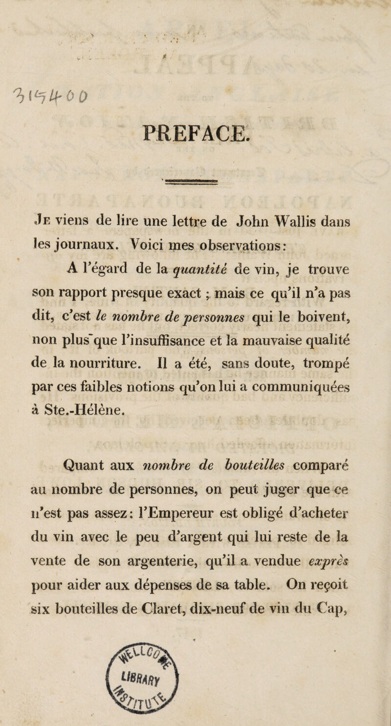 It h^lPOO PREFACE. Je viens de lire une lettre de John Wallis dans les journaux. Voici mes observations: A Fégard de la quantité de vin, je trouve son rapport presque exact ; mais ce qu’il n’a pas dit, c’est le nombre de personnes qui le boivent, non plus~que l’insuffisance et la mauvaise qualité de la nourriture. Il a été, sans doute, trompé par ces faibles notions qu’on lui a communiquées à Ste.-Hélène. Quant aux nombre de bouteilles comparé au nombre de personnes, on peut juger que ce n’est pas assez: l’Empereur est obligé d’acheter du vin avec le peu d’argent qui lui reste de la vente de son argenterie, qu’il a vendue exprès pour aider aux dépenses de sa table. On reçoit six bouteilles de Claret, dix-neuf de vin du Cap, •f