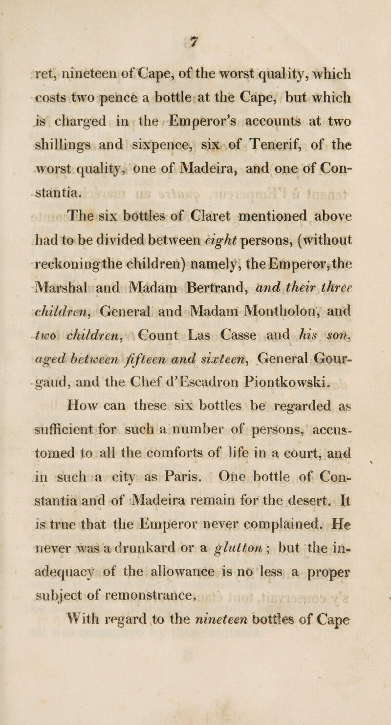 ret, nineteen of Cape, of the worst quality, which costs two pence a bottle at the Cape, but which is charged in the Emperor’s accounts at two shillings and sixpence, six of Tenerif, of the worst quality, one of Madeira, and one of Con¬ stantin. The six bottles of Claret mentioned above had to be divided between eight persons, (without reckoning the children) namely, the Emperor, the Marshal and Madam Bertrand, and their three children, General and Madam Montholon, and two children, Count Las Casse and his son, aged hetioeen fifteen and sixteen, General Gour- gaud, and the Chef d’Escadron Piontkowskh How can these six bottles be regarded as sufficient for such a number of persons, accus¬ tomed to all the comforts of life in a court, and in such a city as Paris. One bottle of Con- stantia and of Madeira remain for the desert. It is true that the Emperor never complained. He never was a drunkard or a glutton ; but the in¬ adequacy of the allowance is no less a proper subject of remonstrance. With regard to the nineteen bottles of Cape