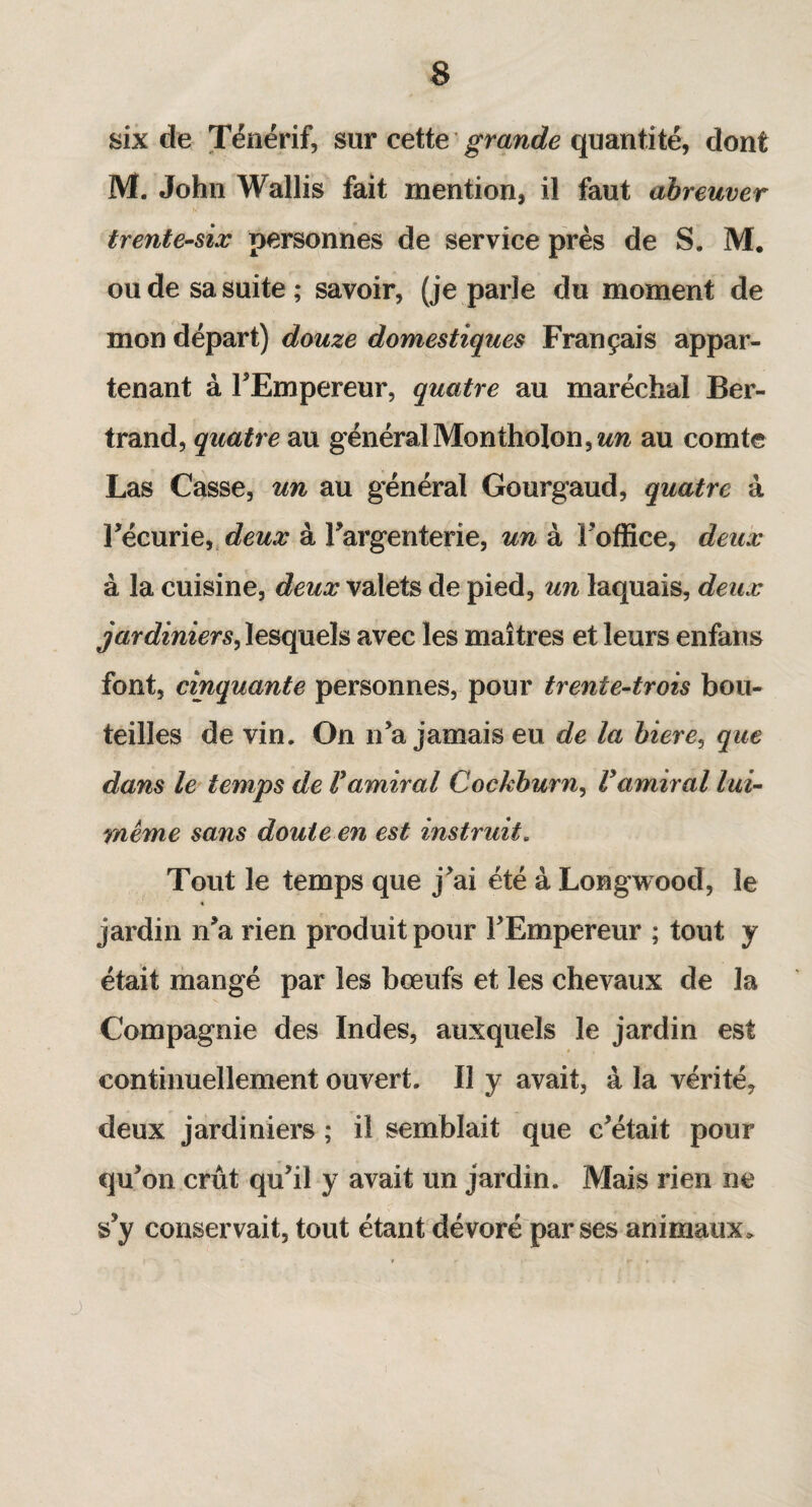 six de Ténérif, sur cette grande quantité, dont M. John Wallis fait mention, il faut abreuver trente-six personnes de service près de S. M. ou de sa suite; savoir, (je parle du moment de mon départ) douze domestiques Français appar¬ tenant à FEmpereur, quatre au maréchal Ber¬ trand, quatre au général Montholon,«m au comte Las Casse, un au général Gourgaud, quatre à 1 écurie, deux à l'argenterie, un à Foffice, deux à la cuisine, deux valets de pied, un laquais, deux jardiniers, lesquels avec les maîtres et leurs enfans font, cinquante personnes, pour trente-trois bou¬ teilles de vin. On n’a jamais eu de la biere, que dans le temps de Vamiral Cockburn, Vamiral lui- même sans doute en est instruit. Tout le temps que j’ai été à Longwood, le jardin n’a rien produit pour l’Empereur ; tout y était mangé par les bœufs et les chevaux de la Compagnie des Indes, auxquels le jardin est continuellement ouvert. Il y avait, à la vérité, deux jardiniers ; il semblait que c’était pour qu’on crût qu’il y avait un jardin. Mais rien ne s’y conservait, tout étant dévoré parses animaux*