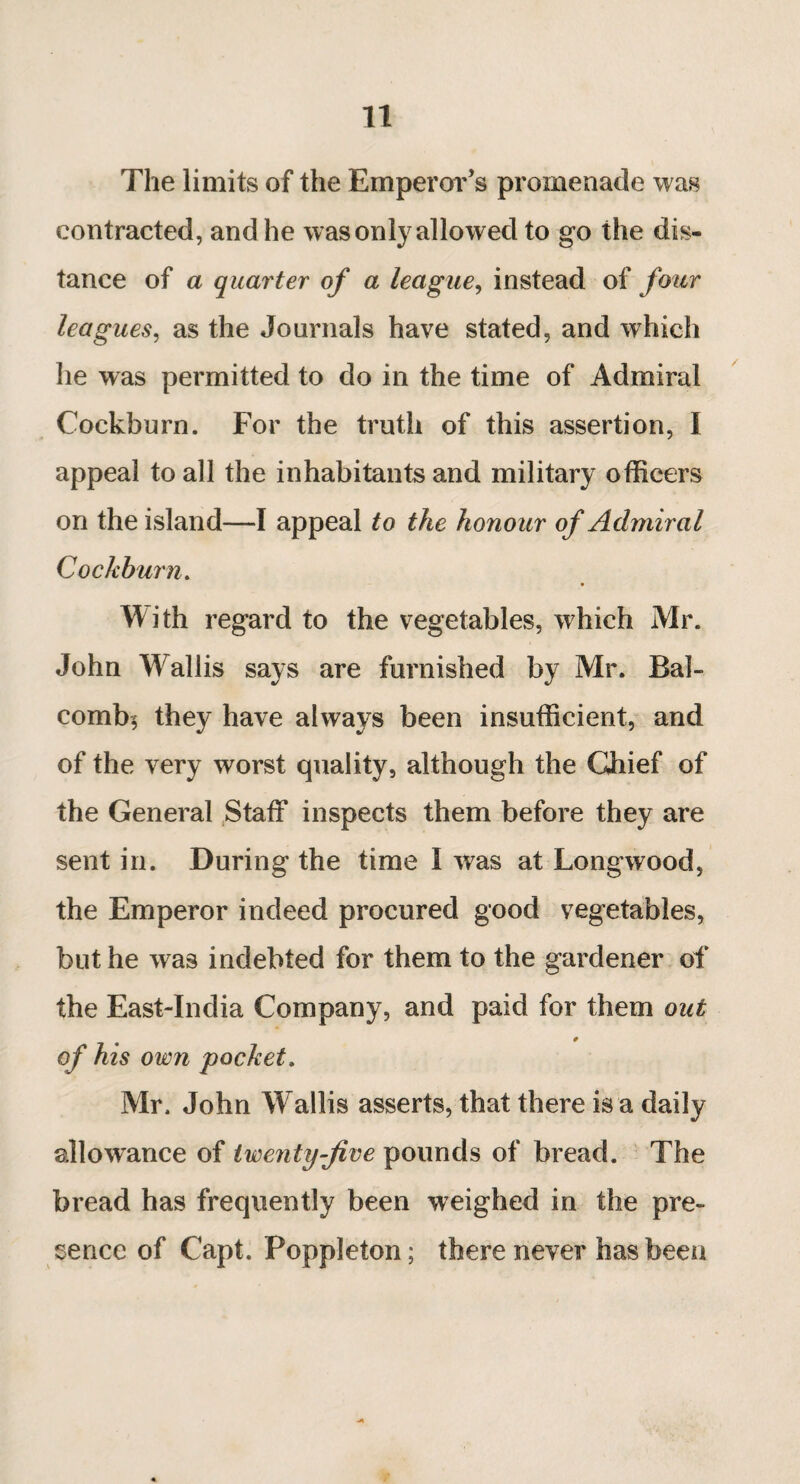 The limits of the Emperor’s promenade was contracted, and he was only allowed to go the dis¬ tance of a quarter of a league, instead of four leagues, as the Journals have stated, and which he was permitted to do in the time of Admiral Cockburn. For the truth of this assertion, I appeal to all the inhabitants and military officers on the island—I appeal to the honour of Admiral Cockburn. With regard to the vegetables, which Mr. John Wallis says are furnished by Mr. Bal- combj they have always been insufficient, and of the very worst quality, although the Chief of the General Staff inspects them before they are sent in. During the time 1 was at Longwood, the Emperor indeed procured good vegetables, but he was indebted for them to the gardener of the East-India Company, and paid for them out of his own pocket. Mr. John Wallis asserts, that there is a daily allowance of twenty-five pounds of bread. The bread has frequently been weighed in the pre¬ sence of Capt. Poppleton; there never has been