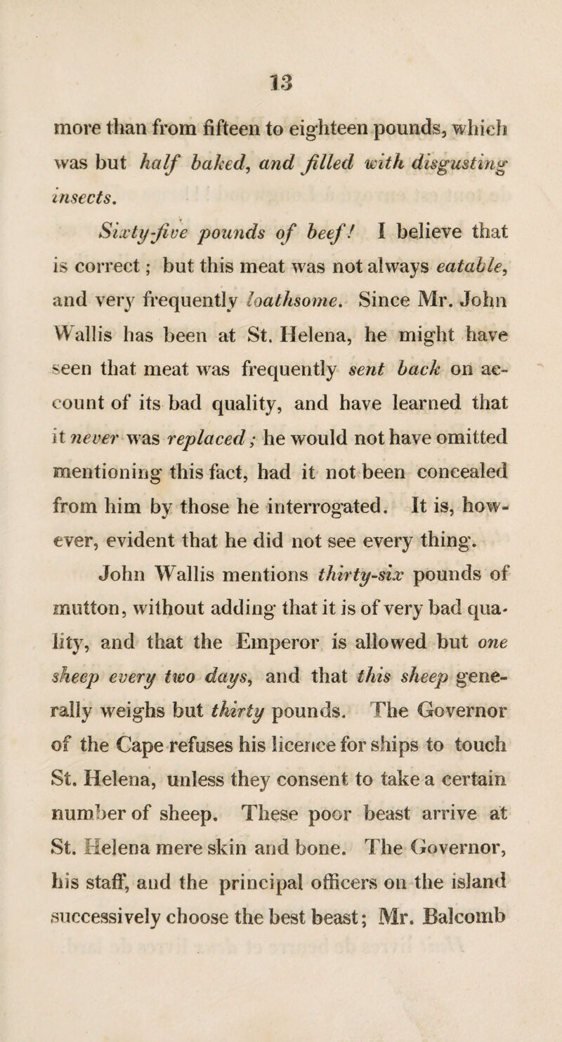 more than from fifteen to eighteen pounds, which was but half baked, and filled with disgusting insects. Sixty five pounds of beef! I believe that is correct ; but this meat w as not always eatable, and very frequently loathsome. Since Mr. John Wallis has been at St. Helena, he might have seen that meat was frequently sent back on ac¬ count of its bad quality, and have learned that it never w as replaced ; he would not have omitted mentioning this fact, had it not been concealed from him by those he interrogated. It is, how¬ ever, evident that he did not see every thing. John Wallis mentions thirty-six pounds of mutton, without adding that it is of very bad qua¬ lity, and that the Emperor is allowed but one sheep every two days, and that this sheep gene¬ rally weighs but thirty pounds. Hie Governor of the Cape refuses his licence for ships to touch St. Helena, unless they consent to take a certain number of sheep. These poor beast arrive at St. Helena mere skin and bone. The Governor, his staff, and the principal officers on the island successively choose the best beast; Mr. Balcomb