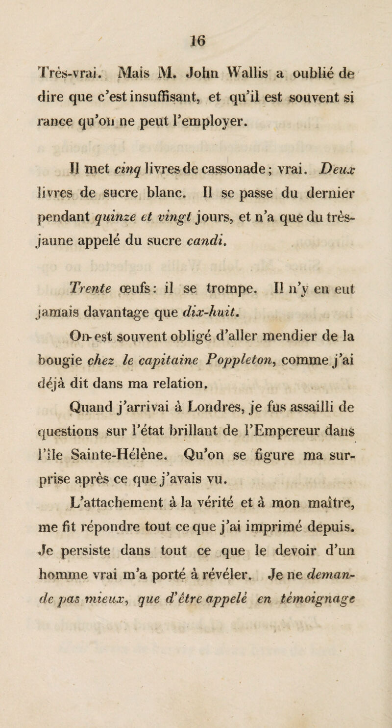 Très-vrai. Mais M. John Wallis a oublié de dire que c’est insuffisant, et qu'il est souvent si rance qu’on ne peut l’employer. Il met cinq livres de cassonade ; vrai. Deux livres de sucre blanc. Il se passe du dernier pendant quinze et vingt jours, et n’a que du très- jaune appelé du sucre candi. Trente œufs : il se trompe. Il n’y en eut jamais davantage que dix-huit. Oi>est souvent obligé d’aller mendier de la bougie chez le capitaine Poppleton, comme j’ai déjà dit dans ma relation. Quand j’arrivai à Londres, je fus assailli de questions sur l’état brillant de l’Empereur dans Hie Sainte-Hélène. Qu’on se figure ma sur¬ prise après ce que j’avais vu. L’attachement à la vérité et à mon maître, me fit répondre tout ce que j’ai imprimé depuis. Je persiste dans tout ce que le devoir d’un homme vrai m’a porté à révéler. Je ne deman¬ de pas mieux, que d'être appelé en témoignage