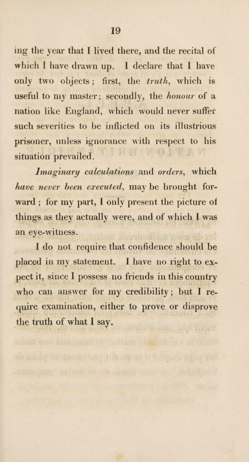 ing the year that I lived there, and the recital of which I have drawn up. I declare that i have only two objects ; first, the truth, which is useful to my master; secondly, the honour of a nation like England, which would never suffer such severities to be inflicted on its illustrious prisoner, unless ignorance with respect to his situation prevailed. Imaginary calculations and orders, which have never been executed, may be brought for¬ ward ; for my part, I only present the picture of things as they actually were, and of which I was an eye-witness. I do not require that confidence should be placed in my statement. I have no right to ex¬ pect it, since I possess no friends in this country who can answer for my credibility ; but I re¬ quire examination, either to prove or disprove the truth of what I say.