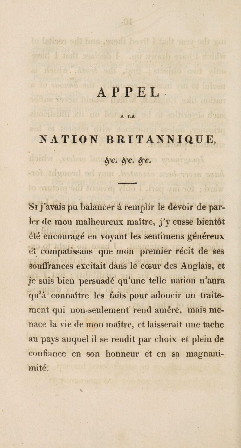 / APPEL A LA NATION BRITANNIQUE, « Sfc9 Sfc. Sfcs Si jsàV4îâ pu balancer à remplir le devoir de par» 1er de mon malheureux maître, j’y eusse bientôt été encouragé en voyant les sentimens généreux et compatissans que mon premier récit de ses souffrances excitait dans le cœur des Anglais, et je suis bien persuadé qu’une telle nation n'aura qu’a connaître les faits pour adoucir un traite¬ ment qui non-seulement rend amère, mais me¬ nace la vie de mon maître, et laisserait une tache au pays auquel il se rendit par choix et plein de confiance en son honneur et en sa magnani¬ mité.