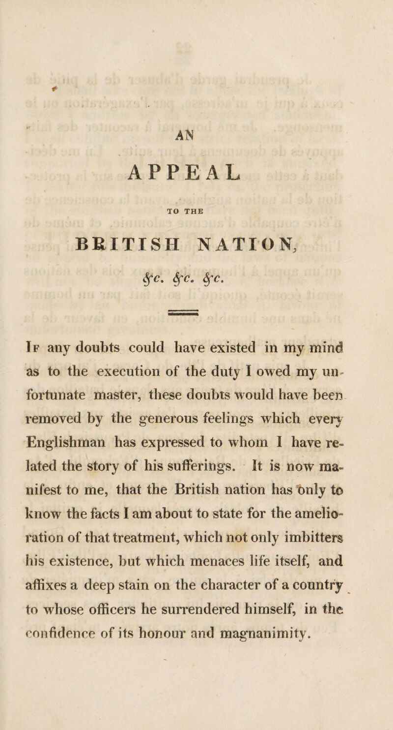 AN #> APPEAL TO THE BRITISH NATION, Sfc. Sfca Sfc. If any doubts could have existed in my mind as to the execution of the duty I owed my un¬ fortunate master, these doubts would have been removed by the generous feelings which every Englishman has expressed to whom I have re¬ lated the story of his sufferings. It is now ma¬ nifest to me, that the British nation has only to know the facts I am about to state for the amelio ration of that treatment, which not only imbitters his existence, but which menaces life itself, and affixes a deep stain on the character of a country to whose officers he surrendered himself, in the confidence of its honour and magnanimity.