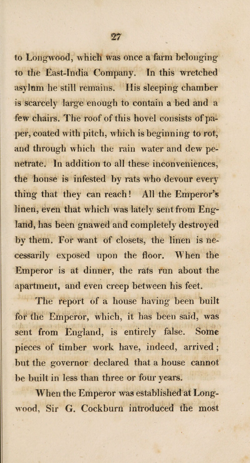 to Longwood, which was once a farm belonging to the East-India Company. In this wretched asylum he still remains. His sleeping chamber is scarcely large enough to contain a bed and a fewr chairs. The roof of this hovel consists of pa¬ per, coated w7ith pitch, which is beginning to rot, and through which the rain water and dew pe¬ netrate. In addition to all these inconveniences, the house is infested by rats who devour every thing that they can reach ! All the Emperors linen, even that which was lately sent from Eng¬ land, has been gnawed and completely destroyed by them. For want of closets, the linen is ne¬ cessarily exposed upon the floor. When the Emperor is at dinner, the rats run about the apartment, and even creep between his feet. The report of a house having been built for the Emperor, which, it has been said, was sent from England, is entirely false. Some pieces of timber work have, indeed, arrived ; but the governor declared that a house cannot be built in less than three or four years. When the Emperor was established at Long- wood, Sir G. Cockburn introduced the most