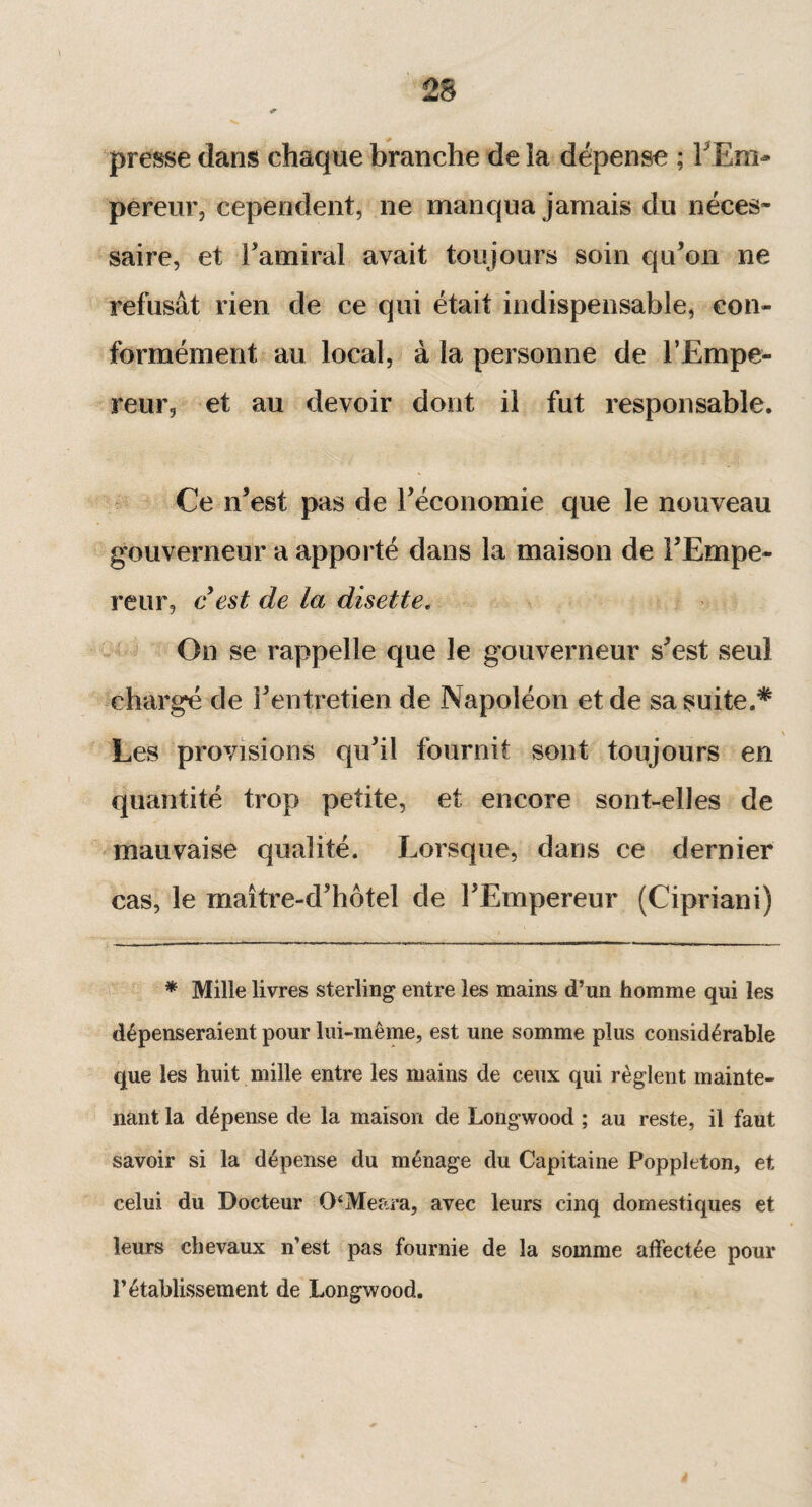 presse dans chaque branche de ia dépense ; F Em¬ pereur, cependent, ne manqua jamais du néces¬ saire, et l'amiral avait toujours soin qu’on ne refusât rien de ce qui était indispensable, con¬ formément au local, à la personne de l’Empe¬ reur, et au devoir dont il fut responsable. Ce n’est pas de l’économie que le nouveau gouverneur a apporté dans la maison de l’Empe¬ reur, c est de la disette. On se rappelle que le gouverneur s’est seul chargé de l’entretien de Napoléon et de sa suite.* Les provisions qu’il fournit sont toujours en quantité trop petite, et encore sont-elles de mauvaise qualité. Lorsque, dans ce dernier cas, le maître-d’hôtel de l’Empereur (Cipriani) * Mille livres sterling entre les mains d’un homme qui les dépenseraient pour lui-même, est une somme plus considérable que les huit mille entre les mains de ceux qui règlent mainte¬ nant la dépense de la maison de Longwood ; au reste, il faut savoir si la dépense du ménage du Capitaine Poppleton, et celui du Docteur 0‘Meara, avec leurs cinq domestiques et leurs chevaux n’est pas fournie de la somme affectée pour l’établissement de Longwood.