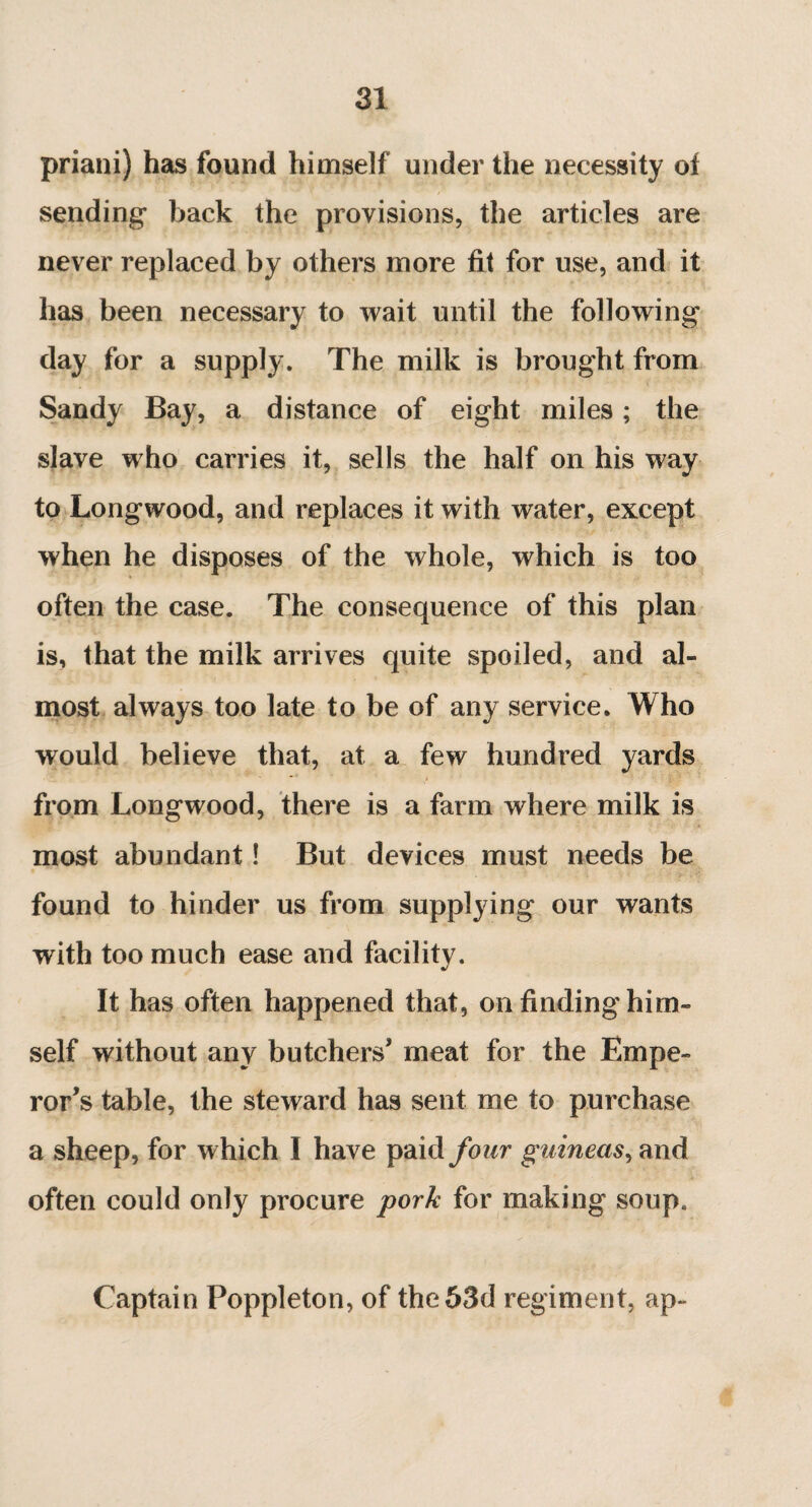 priani) has found himself under the necessity of sending* back the provisions, the articles are never replaced by others more fit for use, and it has been necessary to wait until the following day for a supply. The milk is brought from Sandy Bay, a distance of eight miles ; the slave who carries it, sells the half on his way to Longwood, and replaces it with water, except when he disposes of the whole, which is too often the case. The consequence of this plan is, that the milk arrives quite spoiled, and al¬ most always too late to be of any service. Who would believe that, at a few hundred yards from Longwood, there is a farm where milk is most abundant ! But devices must needs be found to hinder us from supplying our wants with too much ease and facility. It has often happened that, on finding him¬ self without any butchers’ meat for the Empe¬ ror’s table, the steward has sent me to purchase a sheep, for which I have paid four guineas, and often could only procure pork for making soup. Captain Poppleton, of the 53d regiment, ap-