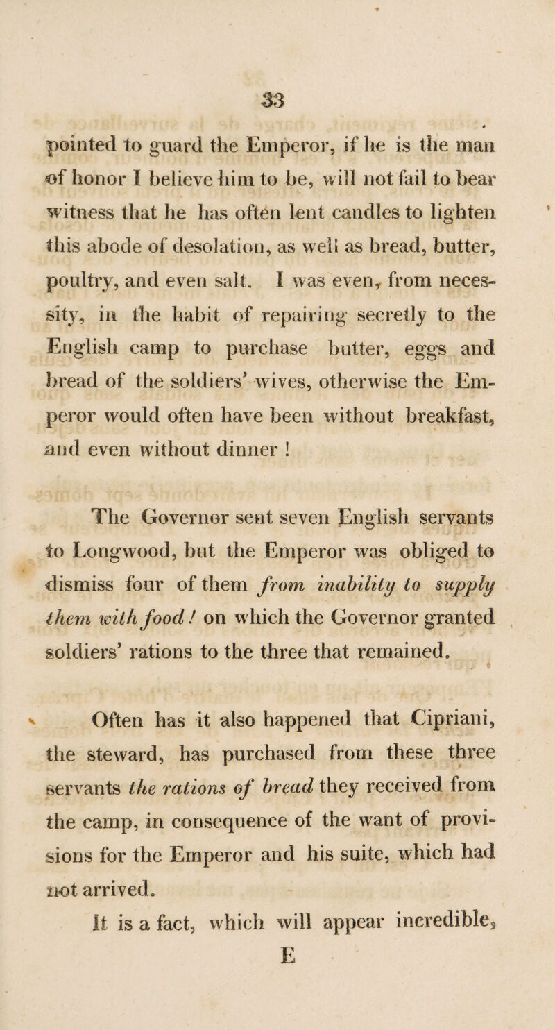 SS pointed to guard the Emperor, if he is the man of honor I believe him to be, will not fail to bear witness that he has often lent candles to lighten this abode of desolation, as well as bread, butter, poultry, and even salt. I was even, from neces¬ sity, in the habit of repairing secretly to the English camp to purchase butter, eggs and bread of the soldiers’ wives, otherwise the Em¬ peror would often have been without breakfast, and even without dinner ! The Governor sent seven English servants to Longwood, but the Emperor was obliged to dismiss four of them from inability to supply them with food! on which the Governor granted soldiers’ rations to the three that remained. ■ ’ ■ j-, * v Often has it also happened that Cipriani, the steward, has purchased from these three servants the rations of bread they received from the camp, in consequence of the want of provi¬ sions for the Emperor and his suite, which had not arrived. It is a fact, which will appear incredible3 E